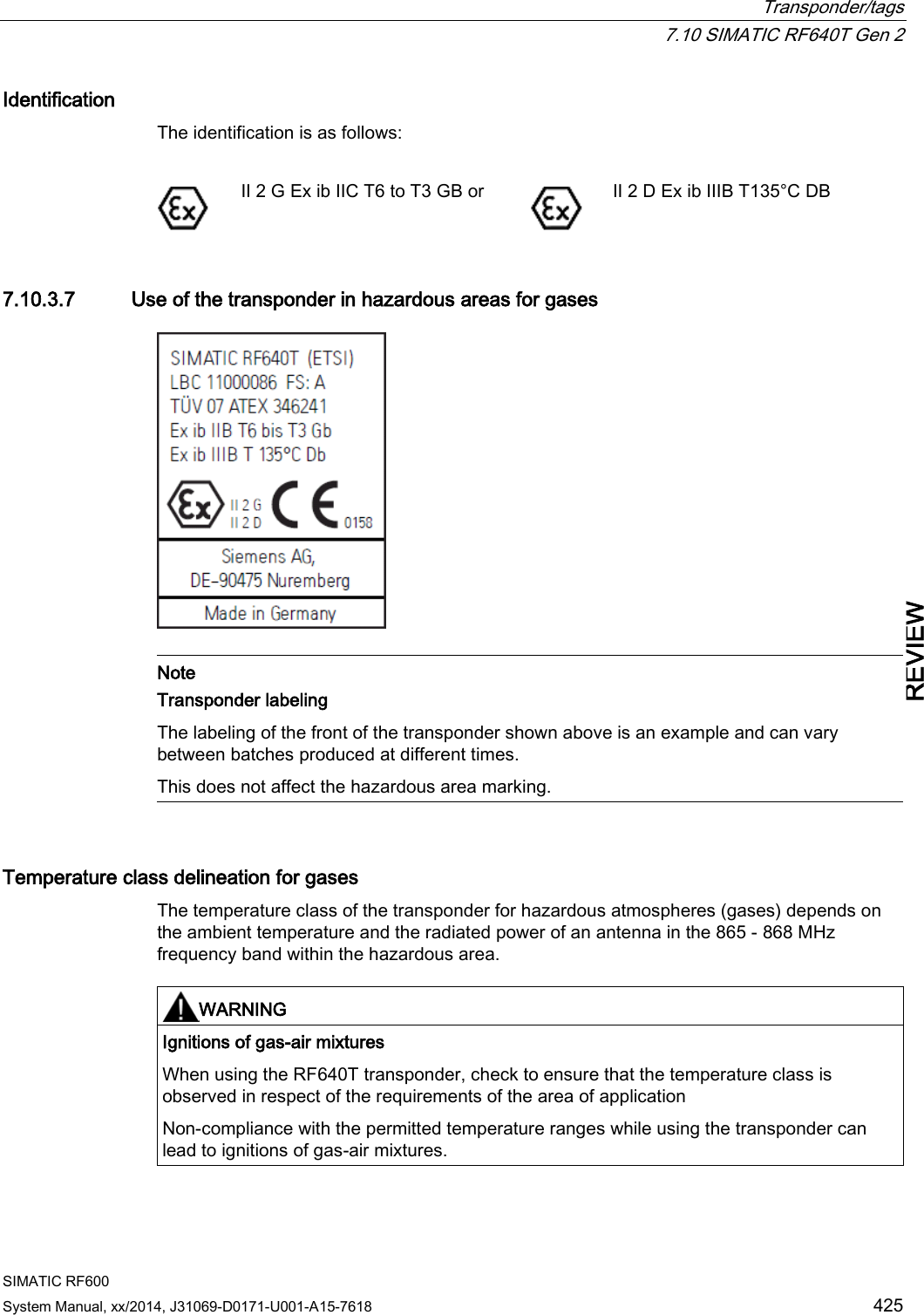  Transponder/tags  7.10 SIMATIC RF640T Gen 2 SIMATIC RF600 System Manual, xx/2014, J31069-D0171-U001-A15-7618 425 REVIEW Identification The identification is as follows:    II 2 G Ex ib IIC T6 to T3 GB or  II 2 D Ex ib IIIB T135°C DB 7.10.3.7 Use of the transponder in hazardous areas for gases    Note Transponder labeling The labeling of the front of the transponder shown above is an example and can vary between batches produced at different times.  This does not affect the hazardous area marking.  Temperature class delineation for gases The temperature class of the transponder for hazardous atmospheres (gases) depends on the ambient temperature and the radiated power of an antenna in the 865 - 868 MHz frequency band within the hazardous area.    WARNING Ignitions of gas-air mixtures When using the RF640T transponder, check to ensure that the temperature class is observed in respect of the requirements of the area of application Non-compliance with the permitted temperature ranges while using the transponder can lead to ignitions of gas-air mixtures.  