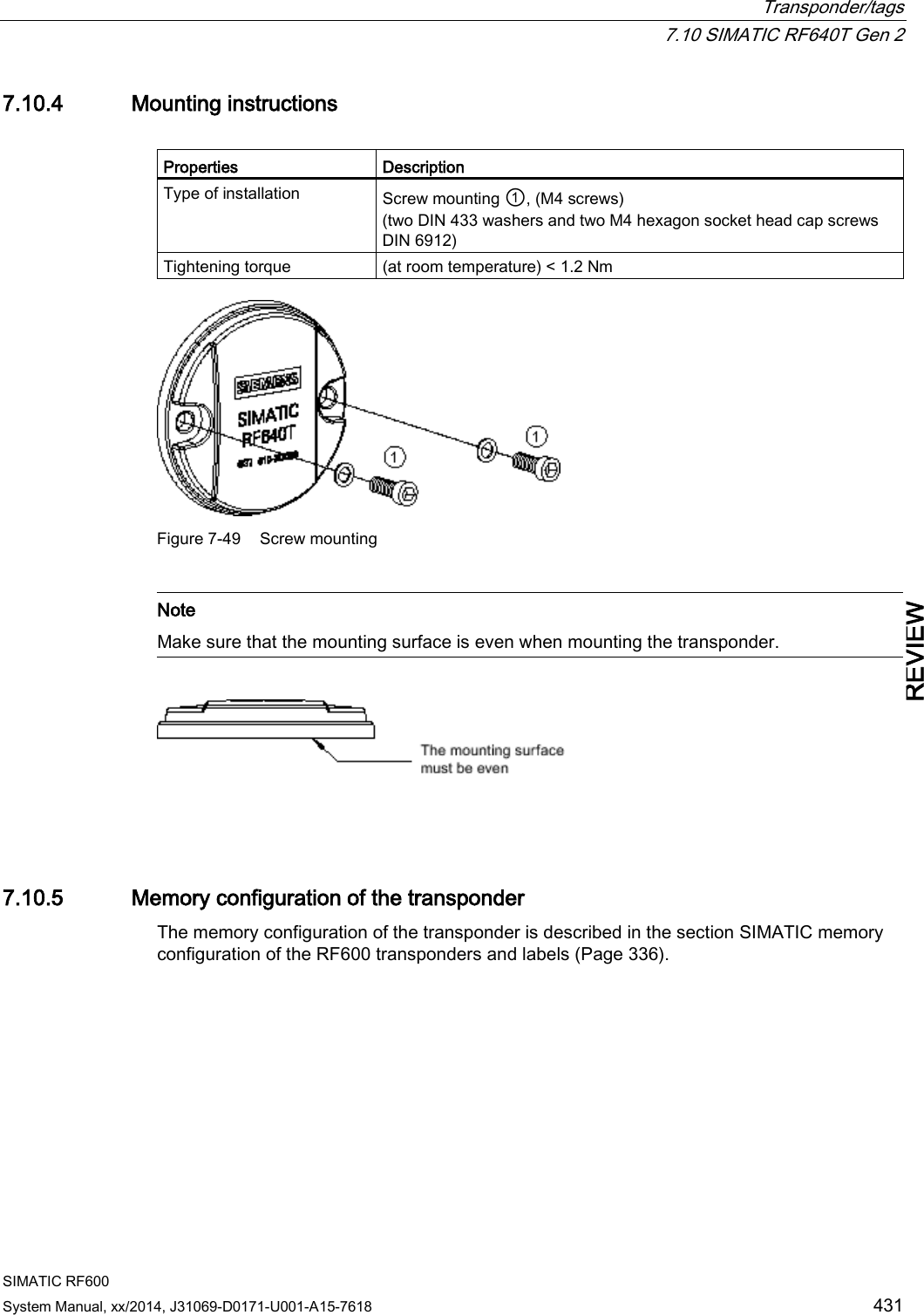  Transponder/tags  7.10 SIMATIC RF640T Gen 2 SIMATIC RF600 System Manual, xx/2014, J31069-D0171-U001-A15-7618 431 REVIEW 7.10.4 Mounting instructions  Properties Description Type of installation Screw mounting ①, (M4 screws) (two DIN 433 washers and two M4 hexagon socket head cap screws DIN 6912) Tightening torque (at room temperature) &lt; 1.2 Nm  Figure 7-49 Screw mounting   Note Make sure that the mounting surface is even when mounting the transponder.    7.10.5 Memory configuration of the transponder The memory configuration of the transponder is described in the section SIMATIC memory configuration of the RF600 transponders and labels (Page 336). 