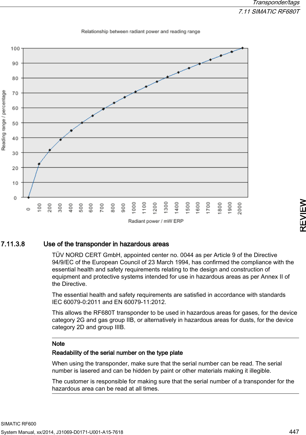  Transponder/tags  7.11 SIMATIC RF680T SIMATIC RF600 System Manual, xx/2014, J31069-D0171-U001-A15-7618 447 REVIEW  7.11.3.8 Use of the transponder in hazardous areas TÜV NORD CERT GmbH, appointed center no. 0044 as per Article 9 of the Directive 94/9/EC of the European Council of 23 March 1994, has confirmed the compliance with the essential health and safety requirements relating to the design and construction of equipment and protective systems intended for use in hazardous areas as per Annex II of the Directive.  The essential health and safety requirements are satisfied in accordance with standards IEC 60079-0:2011 and EN 60079-11:2012. This allows the RF680T transponder to be used in hazardous areas for gases, for the device category 2G and gas group IIB, or alternatively in hazardous areas for dusts, for the device category 2D and group IIIB.   Note Readability of the serial number on the type plate When using the transponder, make sure that the serial number can be read. The serial number is lasered and can be hidden by paint or other materials making it illegible. The customer is responsible for making sure that the serial number of a transponder for the hazardous area can be read at all times.  