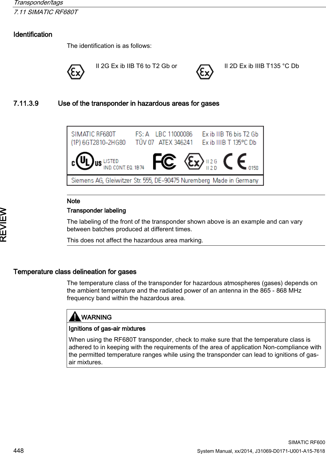 Transponder/tags   7.11 SIMATIC RF680T  SIMATIC RF600 448 System Manual, xx/2014, J31069-D0171-U001-A15-7618 REVIEW Identification The identification is as follows:   II 2G Ex ib IIB T6 to T2 Gb or  II 2D Ex ib IIIB T135 °C Db 7.11.3.9 Use of the transponder in hazardous areas for gases     Note Transponder labeling The labeling of the front of the transponder shown above is an example and can vary between batches produced at different times.  This does not affect the hazardous area marking.  Temperature class delineation for gases The temperature class of the transponder for hazardous atmospheres (gases) depends on the ambient temperature and the radiated power of an antenna in the 865 - 868 MHz frequency band within the hazardous area.    WARNING Ignitions of gas-air mixtures When using the RF680T transponder, check to make sure that the temperature class is adhered to in keeping with the requirements of the area of application Non-compliance with the permitted temperature ranges while using the transponder can lead to ignitions of gas-air mixtures.  