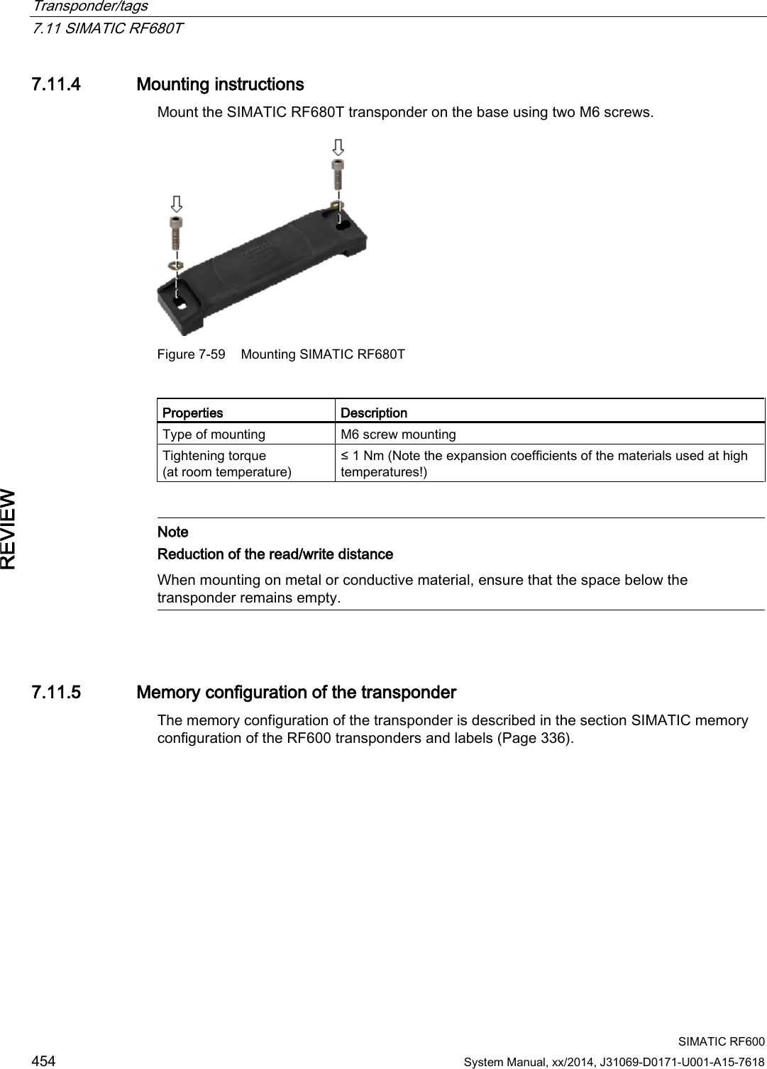 Transponder/tags   7.11 SIMATIC RF680T  SIMATIC RF600 454 System Manual, xx/2014, J31069-D0171-U001-A15-7618 REVIEW 7.11.4 Mounting instructions Mount the SIMATIC RF680T transponder on the base using two M6 screws.  Figure 7-59 Mounting SIMATIC RF680T  Properties Description Type of mounting M6 screw mounting Tightening torque (at room temperature) ≤ 1 Nm (Note the expansion coefficients of the materials used at high temperatures!)    Note Reduction of the read/write distance  When mounting on metal or conductive material, ensure that the space below the transponder remains empty.   7.11.5 Memory configuration of the transponder The memory configuration of the transponder is described in the section SIMATIC memory configuration of the RF600 transponders and labels (Page 336). 