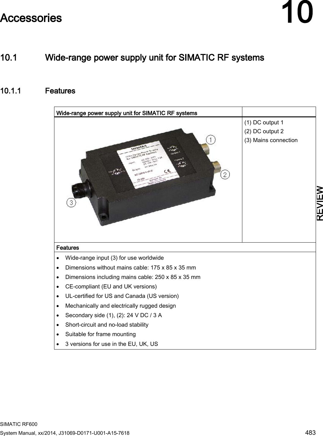  SIMATIC RF600 System Manual, xx/2014, J31069-D0171-U001-A15-7618 483 REVIEW  Accessories 10 10.1 Wide-range power supply unit for SIMATIC RF systems 10.1.1 Features  Wide-range power supply unit for SIMATIC RF systems      (1) DC output 1 (2) DC output 2 (3) Mains connection Features • Wide-range input (3) for use worldwide • Dimensions without mains cable: 175 x 85 x 35 mm • Dimensions including mains cable: 250 x 85 x 35 mm • CE-compliant (EU and UK versions) • UL-certified for US and Canada (US version) • Mechanically and electrically rugged design • Secondary side (1), (2): 24 V DC / 3 A • Short-circuit and no-load stability • Suitable for frame mounting • 3 versions for use in the EU, UK, US 