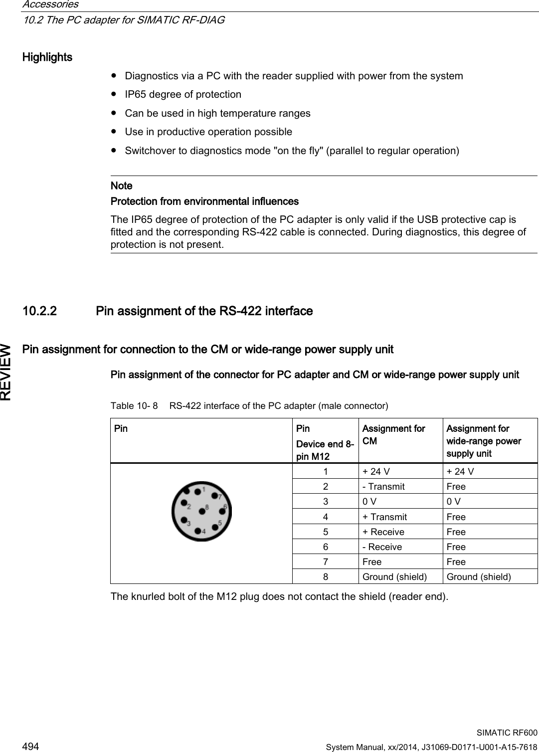 Accessories   10.2 The PC adapter for SIMATIC RF-DIAG  SIMATIC RF600 494 System Manual, xx/2014, J31069-D0171-U001-A15-7618 REVIEW Highlights ● Diagnostics via a PC with the reader supplied with power from the system ● IP65 degree of protection ● Can be used in high temperature ranges ● Use in productive operation possible ● Switchover to diagnostics mode &quot;on the fly&quot; (parallel to regular operation)   Note Protection from environmental influences The IP65 degree of protection of the PC adapter is only valid if the USB protective cap is fitted and the corresponding RS-422 cable is connected. During diagnostics, this degree of protection is not present.  10.2.2 Pin assignment of the RS-422 interface Pin assignment for connection to the CM or wide-range power supply unit Pin assignment of the connector for PC adapter and CM or wide-range power supply unit Table 10- 8  RS-422 interface of the PC adapter (male connector) Pin Pin Device end 8-pin M12 Assignment for CM Assignment for wide-range power supply unit   1 + 24 V + 24 V 2 - Transmit Free 3 0 V 0 V 4 + Transmit Free 5 + Receive Free 6 - Receive Free 7 Free Free 8 Ground (shield) Ground (shield) The knurled bolt of the M12 plug does not contact the shield (reader end). 