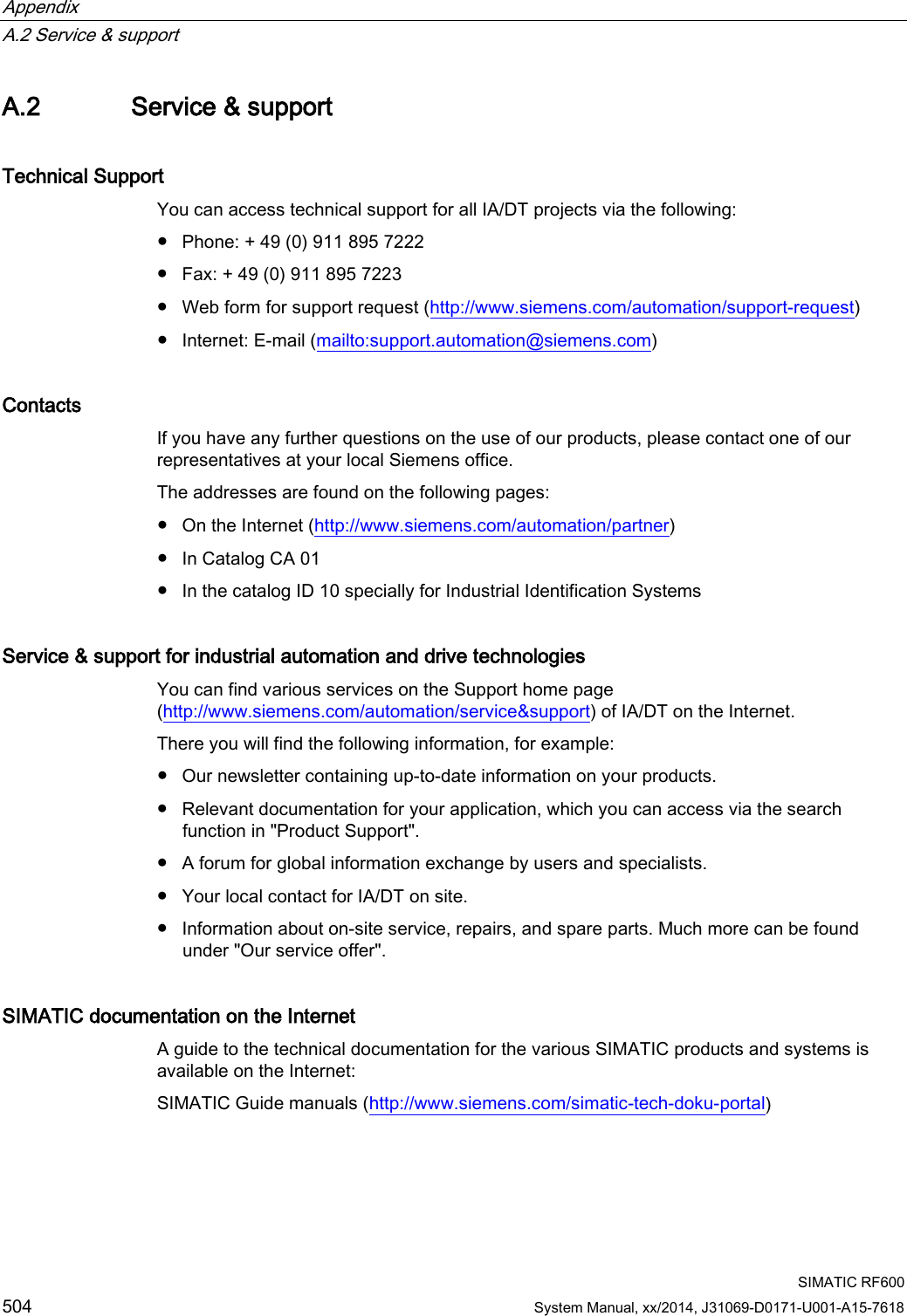 Appendix   A.2 Service &amp; support  SIMATIC RF600 504 System Manual, xx/2014, J31069-D0171-U001-A15-7618 A.2 Service &amp; support Technical Support   You can access technical support for all IA/DT projects via the following: ● Phone: + 49 (0) 911 895 7222 ● Fax: + 49 (0) 911 895 7223 ● Web form for support request (http://www.siemens.com/automation/support-request) ● Internet: E-mail (mailto:support.automation@siemens.com) Contacts  If you have any further questions on the use of our products, please contact one of our representatives at your local Siemens office.  The addresses are found on the following pages: ● On the Internet (http://www.siemens.com/automation/partner) ● In Catalog CA 01 ● In the catalog ID 10 specially for Industrial Identification Systems Service &amp; support for industrial automation and drive technologies You can find various services on the Support home page (http://www.siemens.com/automation/service&amp;support) of IA/DT on the Internet.  There you will find the following information, for example: ● Our newsletter containing up-to-date information on your products. ● Relevant documentation for your application, which you can access via the search function in &quot;Product Support&quot;. ● A forum for global information exchange by users and specialists. ● Your local contact for IA/DT on site. ● Information about on-site service, repairs, and spare parts. Much more can be found under &quot;Our service offer&quot;. SIMATIC documentation on the Internet A guide to the technical documentation for the various SIMATIC products and systems is available on the Internet:  SIMATIC Guide manuals (http://www.siemens.com/simatic-tech-doku-portal)  