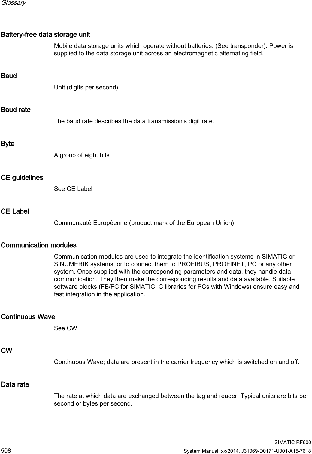 Glossary      SIMATIC RF600 508 System Manual, xx/2014, J31069-D0171-U001-A15-7618 Battery-free data storage unit Mobile data storage units which operate without batteries. (See transponder). Power is supplied to the data storage unit across an electromagnetic alternating field. Baud Unit (digits per second). Baud rate The baud rate describes the data transmission&apos;s digit rate. Byte A group of eight bits CE guidelines See CE Label CE Label Communauté Européenne (product mark of the European Union) Communication modules Communication modules are used to integrate the identification systems in SIMATIC or SINUMERIK systems, or to connect them to PROFIBUS, PROFINET, PC or any other system. Once supplied with the corresponding parameters and data, they handle data communication. They then make the corresponding results and data available. Suitable software blocks (FB/FC for SIMATIC; C libraries for PCs with Windows) ensure easy and fast integration in the application. Continuous Wave See CW CW Continuous Wave; data are present in the carrier frequency which is switched on and off. Data rate The rate at which data are exchanged between the tag and reader. Typical units are bits per second or bytes per second. 