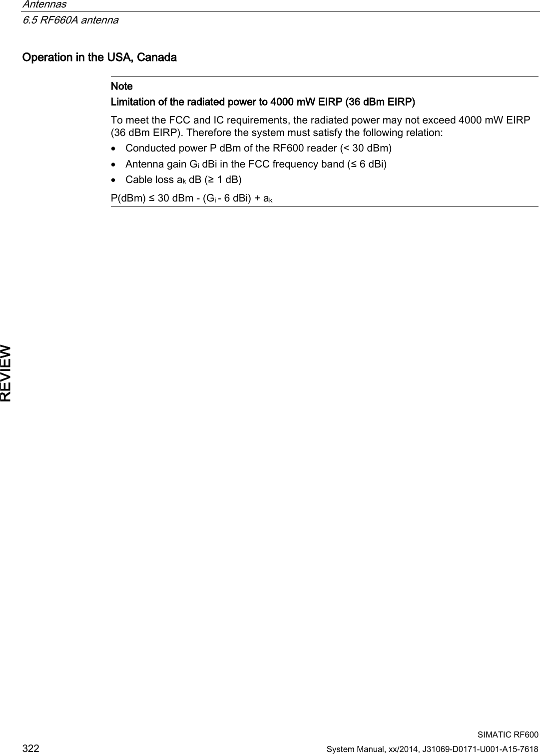 Antennas   6.5 RF660A antenna  SIMATIC RF600 322 System Manual, xx/2014, J31069-D0171-U001-A15-7618 REVIEW Operation in the USA, Canada   Note Limitation of the radiated power to 4000 mW EIRP (36 dBm EIRP) To meet the FCC and IC requirements, the radiated power may not exceed 4000 mW EIRP (36 dBm EIRP). Therefore the system must satisfy the following relation: • Conducted power P dBm of the RF600 reader (&lt; 30 dBm) • Antenna gain Gi dBi in the FCC frequency band (≤ 6 dBi) • Cable loss ak dB (≥ 1 dB) P(dBm) ≤ 30 dBm - (Gi - 6 dBi) + ak  