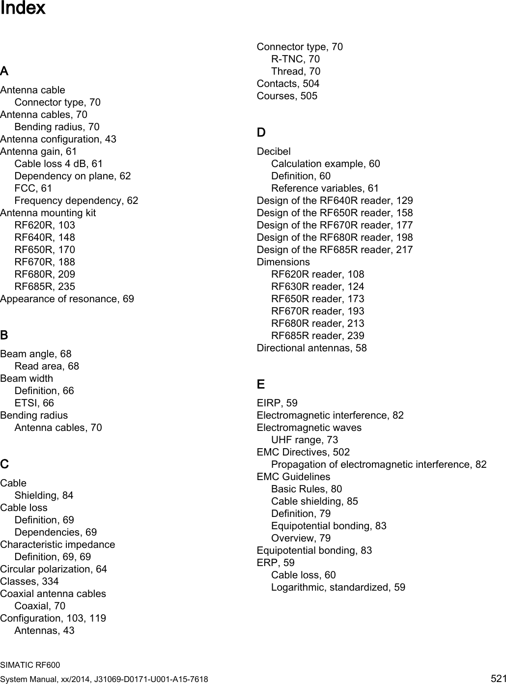  SIMATIC RF600 System Manual, xx/2014, J31069-D0171-U001-A15-7618 521  Index   A Antenna cable Connector type, 70 Antenna cables, 70 Bending radius, 70 Antenna configuration, 43 Antenna gain, 61 Cable loss 4 dB, 61 Dependency on plane, 62 FCC, 61 Frequency dependency, 62 Antenna mounting kit RF620R, 103 RF640R, 148 RF650R, 170 RF670R, 188 RF680R, 209 RF685R, 235 Appearance of resonance, 69 B Beam angle, 68 Read area, 68 Beam width Definition, 66 ETSI, 66 Bending radius Antenna cables, 70 C Cable Shielding, 84 Cable loss Definition, 69 Dependencies, 69 Characteristic impedance Definition, 69, 69 Circular polarization, 64 Classes, 334 Coaxial antenna cables Coaxial, 70 Configuration, 103, 119 Antennas, 43 Connector type, 70 R-TNC, 70 Thread, 70 Contacts, 504 Courses, 505 D Decibel Calculation example, 60 Definition, 60 Reference variables, 61 Design of the RF640R reader, 129 Design of the RF650R reader, 158 Design of the RF670R reader, 177 Design of the RF680R reader, 198 Design of the RF685R reader, 217 Dimensions RF620R reader, 108 RF630R reader, 124 RF650R reader, 173 RF670R reader, 193 RF680R reader, 213 RF685R reader, 239 Directional antennas, 58 E EIRP, 59 Electromagnetic interference, 82 Electromagnetic waves UHF range, 73 EMC Directives, 502 Propagation of electromagnetic interference, 82 EMC Guidelines Basic Rules, 80 Cable shielding, 85 Definition, 79 Equipotential bonding, 83 Overview, 79 Equipotential bonding, 83 ERP, 59 Cable loss, 60 Logarithmic, standardized, 59 