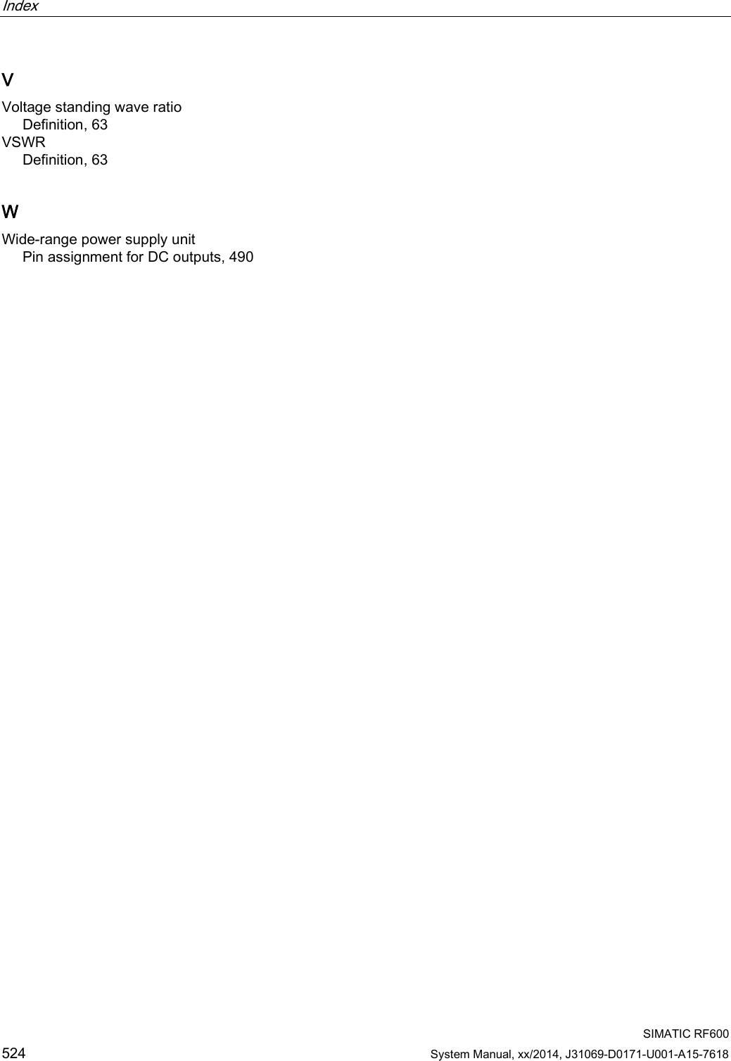 Index    SIMATIC RF600 524 System Manual, xx/2014, J31069-D0171-U001-A15-7618 V Voltage standing wave ratio Definition, 63 VSWR Definition, 63 W Wide-range power supply unit Pin assignment for DC outputs, 490  