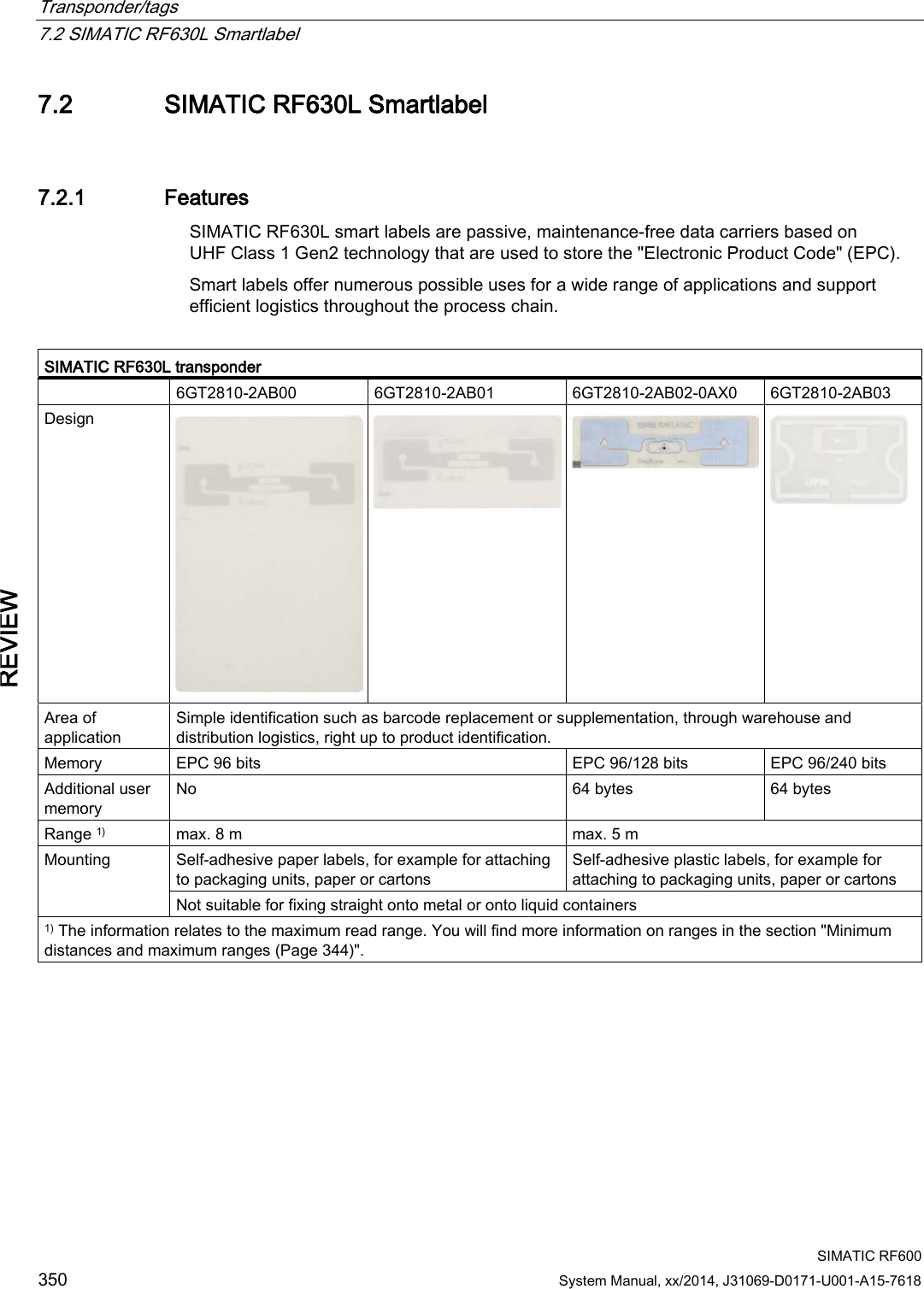 Transponder/tags   7.2 SIMATIC RF630L Smartlabel  SIMATIC RF600 350 System Manual, xx/2014, J31069-D0171-U001-A15-7618 REVIEW 7.2 SIMATIC RF630L Smartlabel 7.2.1 Features SIMATIC RF630L smart labels are passive, maintenance-free data carriers based on UHF Class 1 Gen2 technology that are used to store the &quot;Electronic Product Code&quot; (EPC). Smart labels offer numerous possible uses for a wide range of applications and support efficient logistics throughout the process chain.  SIMATIC RF630L transponder  6GT2810-2AB00 6GT2810-2AB01 6GT2810-2AB02-0AX0 6GT2810-2AB03 Design     Area of application Simple identification such as barcode replacement or supplementation, through warehouse and distribution logistics, right up to product identification. Memory EPC 96 bits EPC 96/128 bits EPC 96/240 bits Additional user memory No 64 bytes 64 bytes Range 1) max. 8 m max. 5 m Mounting  Self-adhesive paper labels, for example for attaching to packaging units, paper or cartons Self-adhesive plastic labels, for example for attaching to packaging units, paper or cartons Not suitable for fixing straight onto metal or onto liquid containers 1) The information relates to the maximum read range. You will find more information on ranges in the section &quot;Minimum distances and maximum ranges (Page 344)&quot;. 