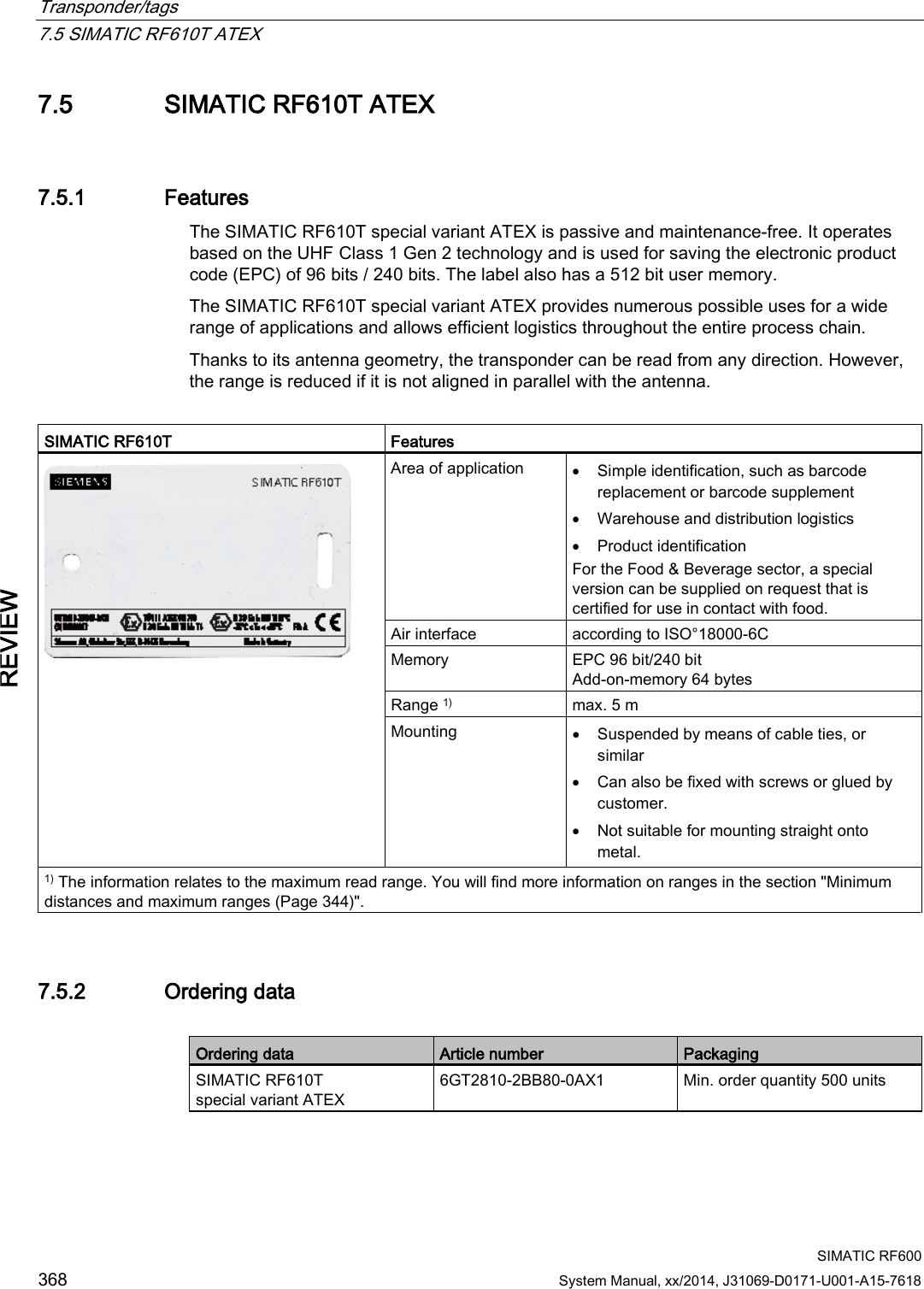 Transponder/tags   7.5 SIMATIC RF610T ATEX  SIMATIC RF600 368 System Manual, xx/2014, J31069-D0171-U001-A15-7618 REVIEW 7.5 SIMATIC RF610T ATEX 7.5.1 Features The SIMATIC RF610T special variant ATEX is passive and maintenance-free. It operates based on the UHF Class 1 Gen 2 technology and is used for saving the electronic product code (EPC) of 96 bits / 240 bits. The label also has a 512 bit user memory. The SIMATIC RF610T special variant ATEX provides numerous possible uses for a wide range of applications and allows efficient logistics throughout the entire process chain. Thanks to its antenna geometry, the transponder can be read from any direction. However, the range is reduced if it is not aligned in parallel with the antenna.  SIMATIC RF610T Features  Area of application • Simple identification, such as barcode replacement or barcode supplement • Warehouse and distribution logistics • Product identification For the Food &amp; Beverage sector, a special version can be supplied on request that is certified for use in contact with food. Air interface according to ISO°18000-6C Memory EPC 96 bit/240 bit Add-on-memory 64 bytes Range 1) max. 5 m Mounting • Suspended by means of cable ties, or similar • Can also be fixed with screws or glued by customer. • Not suitable for mounting straight onto metal. 1) The information relates to the maximum read range. You will find more information on ranges in the section &quot;Minimum distances and maximum ranges (Page 344)&quot;. 7.5.2 Ordering data  Ordering data Article number Packaging SIMATIC RF610T special variant ATEX 6GT2810-2BB80-0AX1 Min. order quantity 500 units 