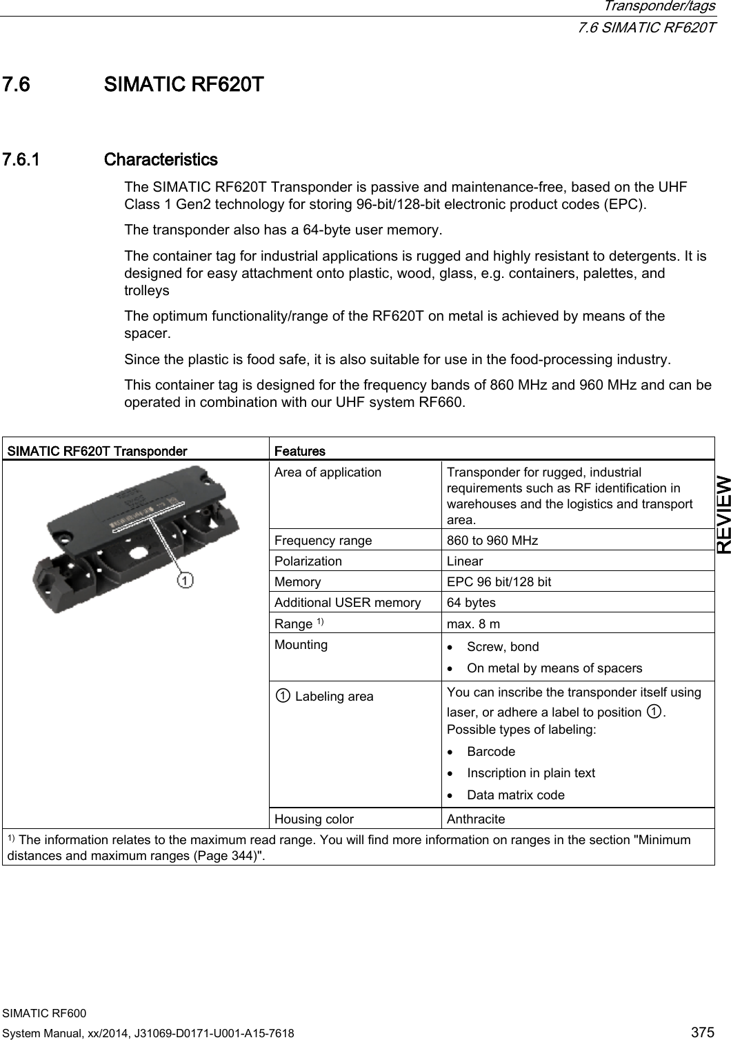  Transponder/tags  7.6 SIMATIC RF620T SIMATIC RF600 System Manual, xx/2014, J31069-D0171-U001-A15-7618 375 REVIEW 7.6 SIMATIC RF620T 7.6.1 Characteristics The SIMATIC RF620T Transponder is passive and maintenance-free, based on the UHF Class 1 Gen2 technology for storing 96-bit/128-bit electronic product codes (EPC). The transponder also has a 64-byte user memory. The container tag for industrial applications is rugged and highly resistant to detergents. It is designed for easy attachment onto plastic, wood, glass, e.g. containers, palettes, and trolleys The optimum functionality/range of the RF620T on metal is achieved by means of the spacer. Since the plastic is food safe, it is also suitable for use in the food-processing industry.  This container tag is designed for the frequency bands of 860 MHz and 960 MHz and can be operated in combination with our UHF system RF660.  SIMATIC RF620T Transponder  Features  Area of application Transponder for rugged, industrial requirements such as RF identification in warehouses and the logistics and transport area. Frequency range 860 to 960 MHz Polarization  Linear Memory EPC 96 bit/128 bit Additional USER memory 64 bytes Range 1) max. 8 m Mounting • Screw, bond • On metal by means of spacers ① Labeling area You can inscribe the transponder itself using laser, or adhere a label to position ①. Possible types of labeling: • Barcode • Inscription in plain text • Data matrix code Housing color Anthracite 1) The information relates to the maximum read range. You will find more information on ranges in the section &quot;Minimum distances and maximum ranges (Page 344)&quot;. 