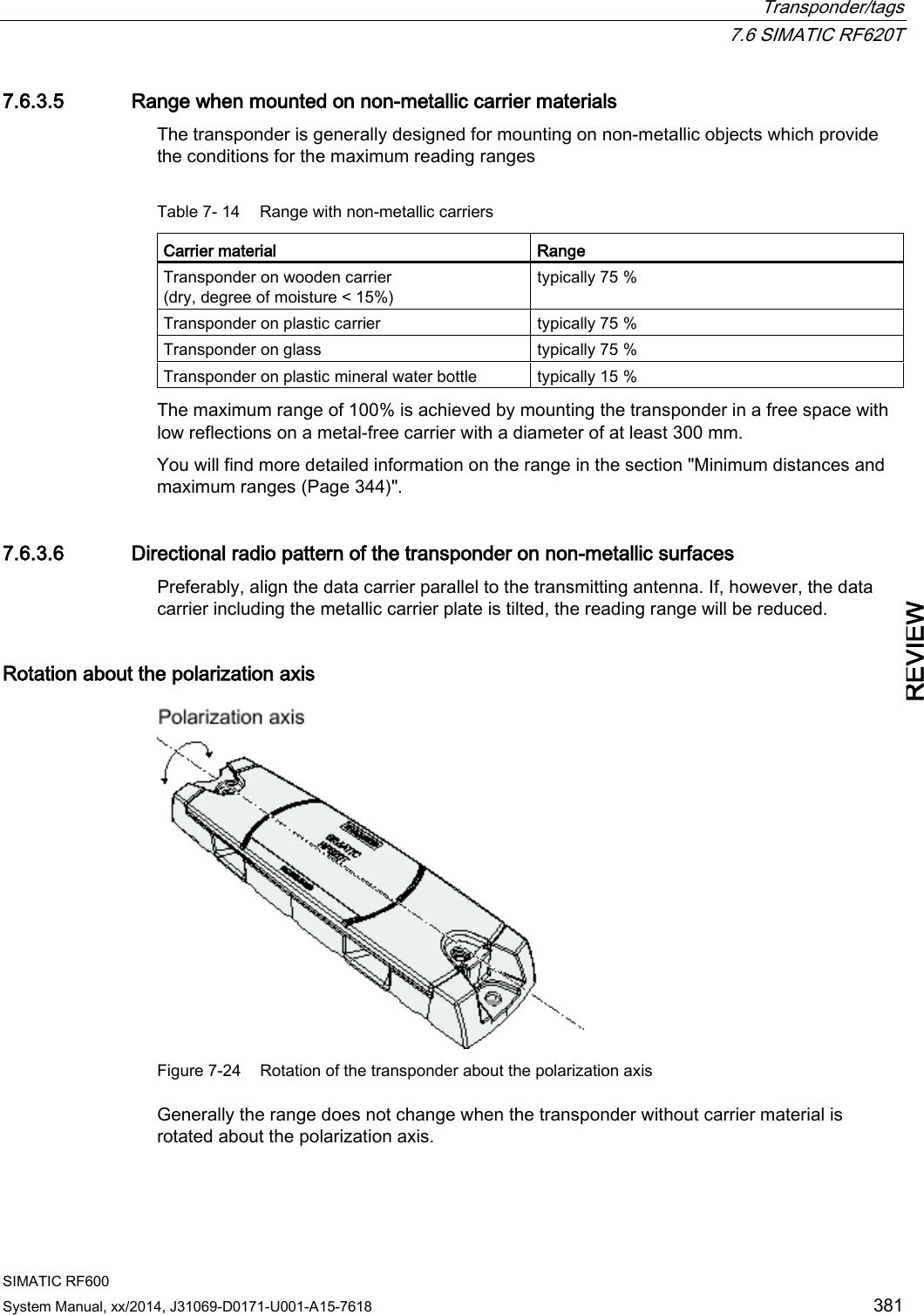  Transponder/tags  7.6 SIMATIC RF620T SIMATIC RF600 System Manual, xx/2014, J31069-D0171-U001-A15-7618 381 REVIEW 7.6.3.5 Range when mounted on non-metallic carrier materials The transponder is generally designed for mounting on non-metallic objects which provide the conditions for the maximum reading ranges  Table 7- 14 Range with non-metallic carriers Carrier material  Range Transponder on wooden carrier (dry, degree of moisture &lt; 15%) typically 75 % Transponder on plastic carrier typically 75 % Transponder on glass typically 75 % Transponder on plastic mineral water bottle  typically 15 % The maximum range of 100% is achieved by mounting the transponder in a free space with low reflections on a metal-free carrier with a diameter of at least 300 mm. You will find more detailed information on the range in the section &quot;Minimum distances and maximum ranges (Page 344)&quot;. 7.6.3.6 Directional radio pattern of the transponder on non-metallic surfaces Preferably, align the data carrier parallel to the transmitting antenna. If, however, the data carrier including the metallic carrier plate is tilted, the reading range will be reduced. Rotation about the polarization axis  Figure 7-24 Rotation of the transponder about the polarization axis Generally the range does not change when the transponder without carrier material is rotated about the polarization axis. 