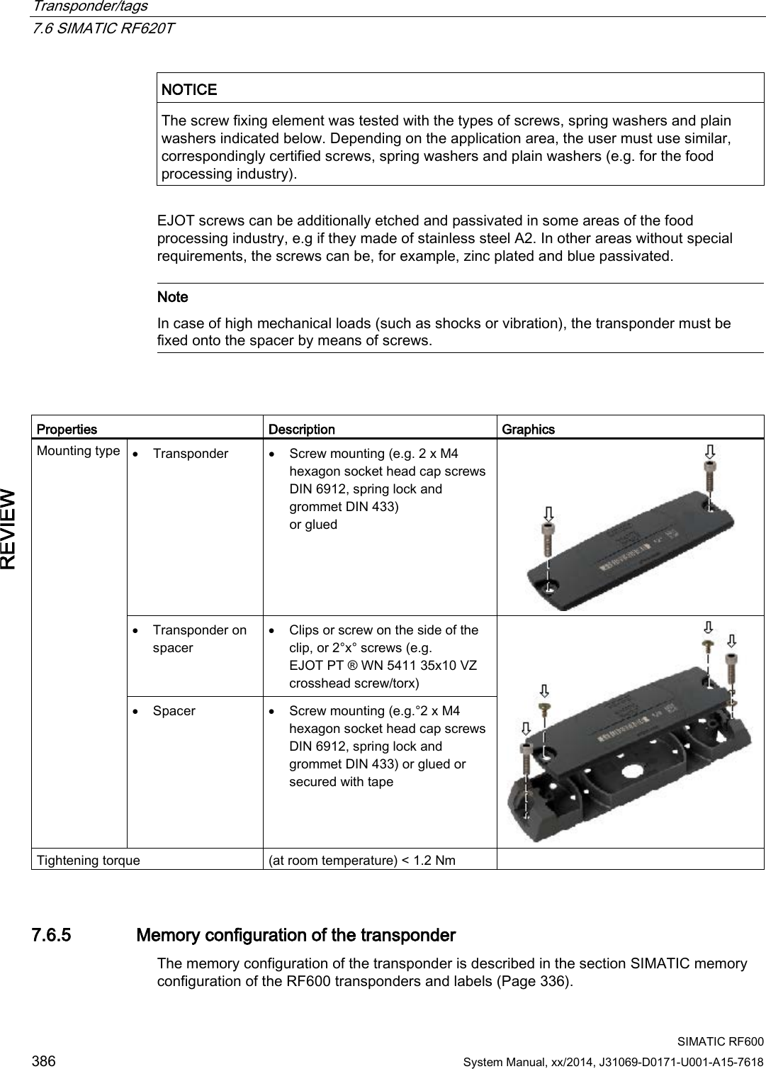 Transponder/tags   7.6 SIMATIC RF620T  SIMATIC RF600 386 System Manual, xx/2014, J31069-D0171-U001-A15-7618 REVIEW  NOTICE The screw fixing element was tested with the types of screws, spring washers and plain washers indicated below. Depending on the application area, the user must use similar, correspondingly certified screws, spring washers and plain washers (e.g. for the food processing industry).  EJOT screws can be additionally etched and passivated in some areas of the food processing industry, e.g if they made of stainless steel A2. In other areas without special requirements, the screws can be, for example, zinc plated and blue passivated.   Note In case of high mechanical loads (such as shocks or vibration), the transponder must be fixed onto the spacer by means of screws.    Properties Description Graphics Mounting type  • Transponder • Screw mounting (e.g. 2 x M4 hexagon socket head cap screws DIN 6912, spring lock and grommet DIN 433)  or glued   • Transponder on spacer • Clips or screw on the side of the clip, or 2°x° screws (e.g. EJOT PT ® WN 5411 35x10 VZ crosshead screw/torx)  • Spacer • Screw mounting (e.g.°2 x M4 hexagon socket head cap screws DIN 6912, spring lock and grommet DIN 433) or glued or secured with tape Tightening torque (at room temperature) &lt; 1.2 Nm  7.6.5 Memory configuration of the transponder The memory configuration of the transponder is described in the section SIMATIC memory configuration of the RF600 transponders and labels (Page 336). 