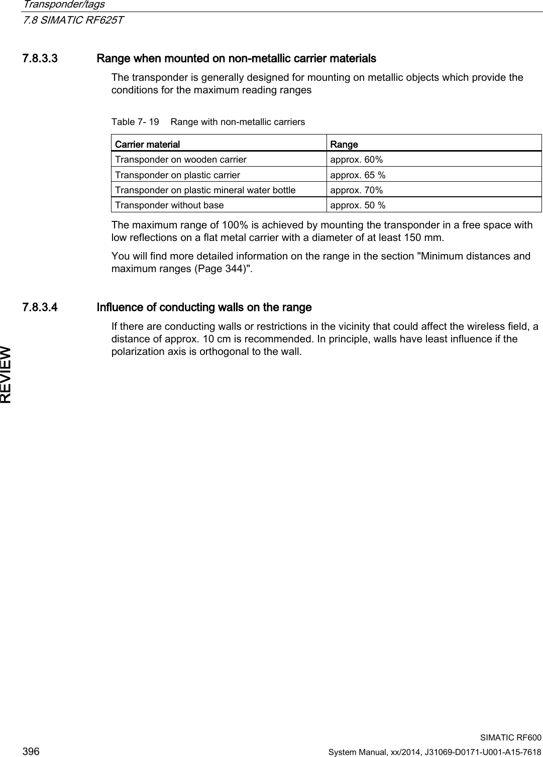 Transponder/tags   7.8 SIMATIC RF625T  SIMATIC RF600 396 System Manual, xx/2014, J31069-D0171-U001-A15-7618 REVIEW 7.8.3.3 Range when mounted on non-metallic carrier materials The transponder is generally designed for mounting on metallic objects which provide the conditions for the maximum reading ranges  Table 7- 19 Range with non-metallic carriers Carrier material  Range Transponder on wooden carrier approx. 60% Transponder on plastic carrier approx. 65 % Transponder on plastic mineral water bottle  approx. 70% Transponder without base approx. 50 % The maximum range of 100% is achieved by mounting the transponder in a free space with low reflections on a flat metal carrier with a diameter of at least 150 mm. You will find more detailed information on the range in the section &quot;Minimum distances and maximum ranges (Page 344)&quot;. 7.8.3.4 Influence of conducting walls on the range If there are conducting walls or restrictions in the vicinity that could affect the wireless field, a distance of approx. 10 cm is recommended. In principle, walls have least influence if the polarization axis is orthogonal to the wall. 