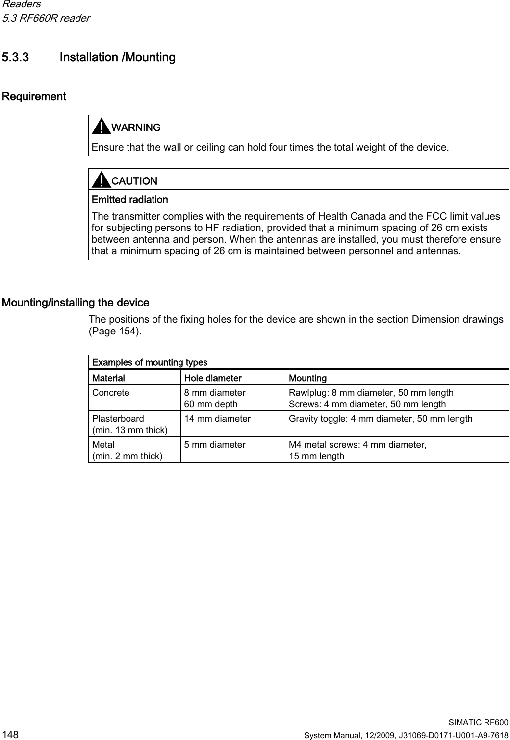 Readers   5.3 RF660R reader  SIMATIC RF600 148 System Manual, 12/2009, J31069-D0171-U001-A9-7618 5.3.3 Installation /Mounting Requirement  WARNING  Ensure that the wall or ceiling can hold four times the total weight of the device.  CAUTION  Emitted radiation The transmitter complies with the requirements of Health Canada and the FCC limit values for subjecting persons to HF radiation, provided that a minimum spacing of 26 cm exists between antenna and person. When the antennas are installed, you must therefore ensure that a minimum spacing of 26 cm is maintained between personnel and antennas.  Mounting/installing the device The positions of the fixing holes for the device are shown in the section Dimension drawings (Page 154).  Examples of mounting types Material Hole diameter Mounting Concrete  8 mm diameter 60 mm depth Rawlplug: 8 mm diameter, 50 mm length Screws: 4 mm diameter, 50 mm length Plasterboard (min. 13 mm thick)  14 mm diameter  Gravity toggle: 4 mm diameter, 50 mm length Metal (min. 2 mm thick) 5 mm diameter  M4 metal screws: 4 mm diameter,  15 mm length 