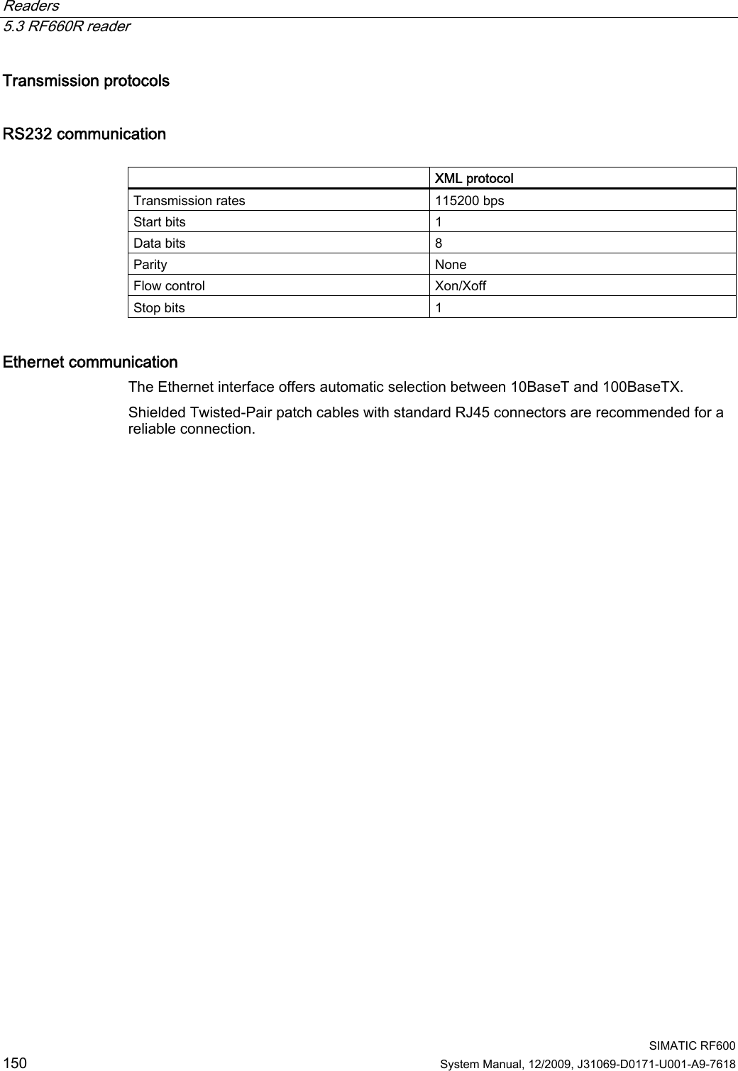 Readers   5.3 RF660R reader  SIMATIC RF600 150 System Manual, 12/2009, J31069-D0171-U001-A9-7618 Transmission protocols RS232 communication   XML protocol Transmission rates  115200 bps Start bits  1 Data bits  8 Parity  None Flow control  Xon/Xoff Stop bits  1 Ethernet communication The Ethernet interface offers automatic selection between 10BaseT and 100BaseTX. Shielded Twisted-Pair patch cables with standard RJ45 connectors are recommended for a reliable connection.  