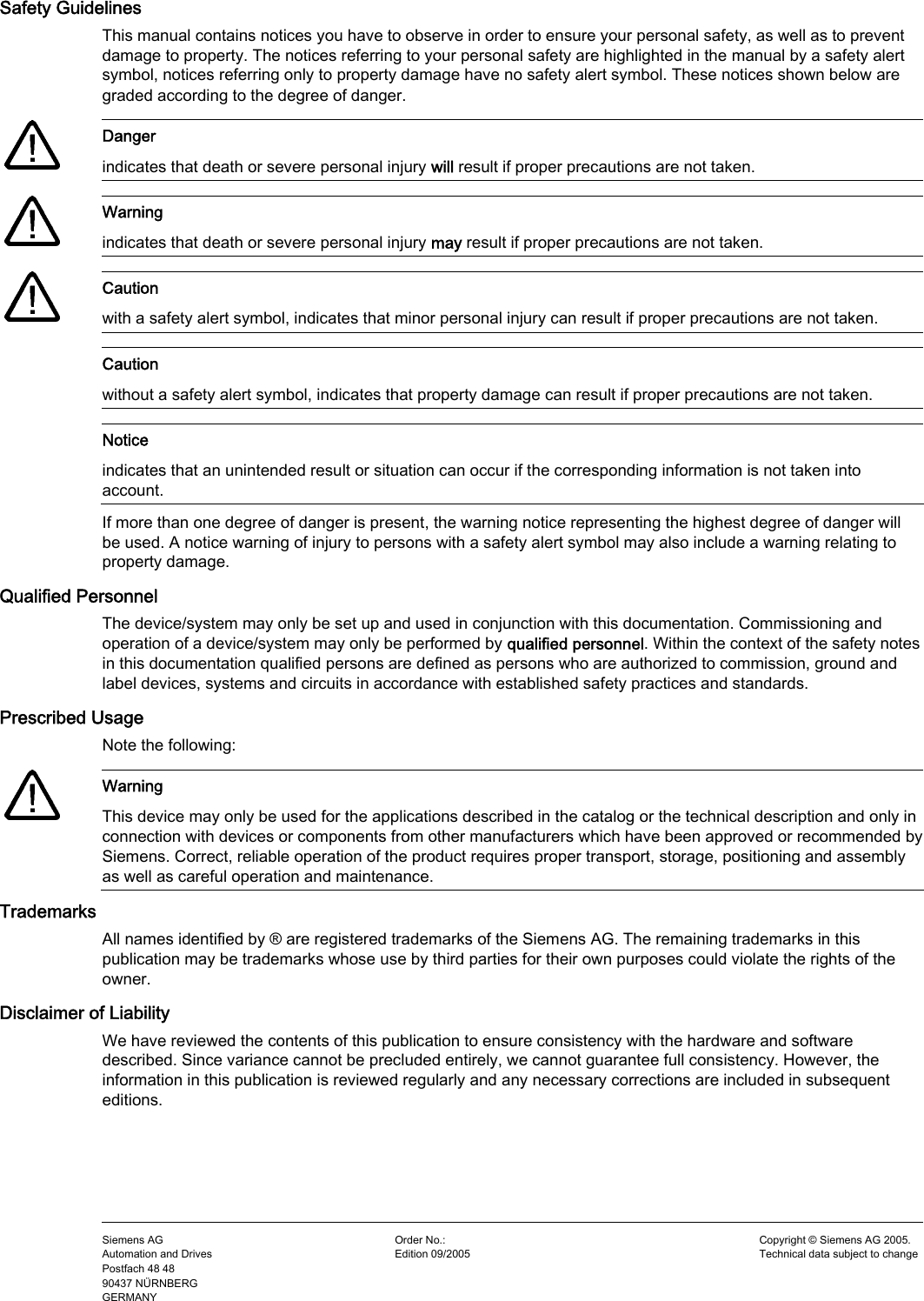      Safety Guidelines This manual contains notices you have to observe in order to ensure your personal safety, as well as to prevent damage to property. The notices referring to your personal safety are highlighted in the manual by a safety alert symbol, notices referring only to property damage have no safety alert symbol. These notices shown below are graded according to the degree of danger.    Danger indicates that death or severe personal injury will result if proper precautions are not taken.    Warning indicates that death or severe personal injury may result if proper precautions are not taken.    Caution with a safety alert symbol, indicates that minor personal injury can result if proper precautions are not taken.  Caution without a safety alert symbol, indicates that property damage can result if proper precautions are not taken.  Notice indicates that an unintended result or situation can occur if the corresponding information is not taken into account. If more than one degree of danger is present, the warning notice representing the highest degree of danger will be used. A notice warning of injury to persons with a safety alert symbol may also include a warning relating to property damage. Qualified Personnel The device/system may only be set up and used in conjunction with this documentation. Commissioning and operation of a device/system may only be performed by qualified personnel. Within the context of the safety notes in this documentation qualified persons are defined as persons who are authorized to commission, ground and label devices, systems and circuits in accordance with established safety practices and standards. Prescribed Usage Note the following:    Warning This device may only be used for the applications described in the catalog or the technical description and only in connection with devices or components from other manufacturers which have been approved or recommended by Siemens. Correct, reliable operation of the product requires proper transport, storage, positioning and assembly as well as careful operation and maintenance. Trademarks All names identified by ® are registered trademarks of the Siemens AG. The remaining trademarks in this publication may be trademarks whose use by third parties for their own purposes could violate the rights of the owner. Disclaimer of Liability We have reviewed the contents of this publication to ensure consistency with the hardware and software described. Since variance cannot be precluded entirely, we cannot guarantee full consistency. However, the information in this publication is reviewed regularly and any necessary corrections are included in subsequent editions.    Siemens AG Automation and Drives Postfach 48 48 90437 NÜRNBERG GERMANY Order No.:   Edition 09/2005 Copyright © Siemens AG 2005. Technical data subject to change
