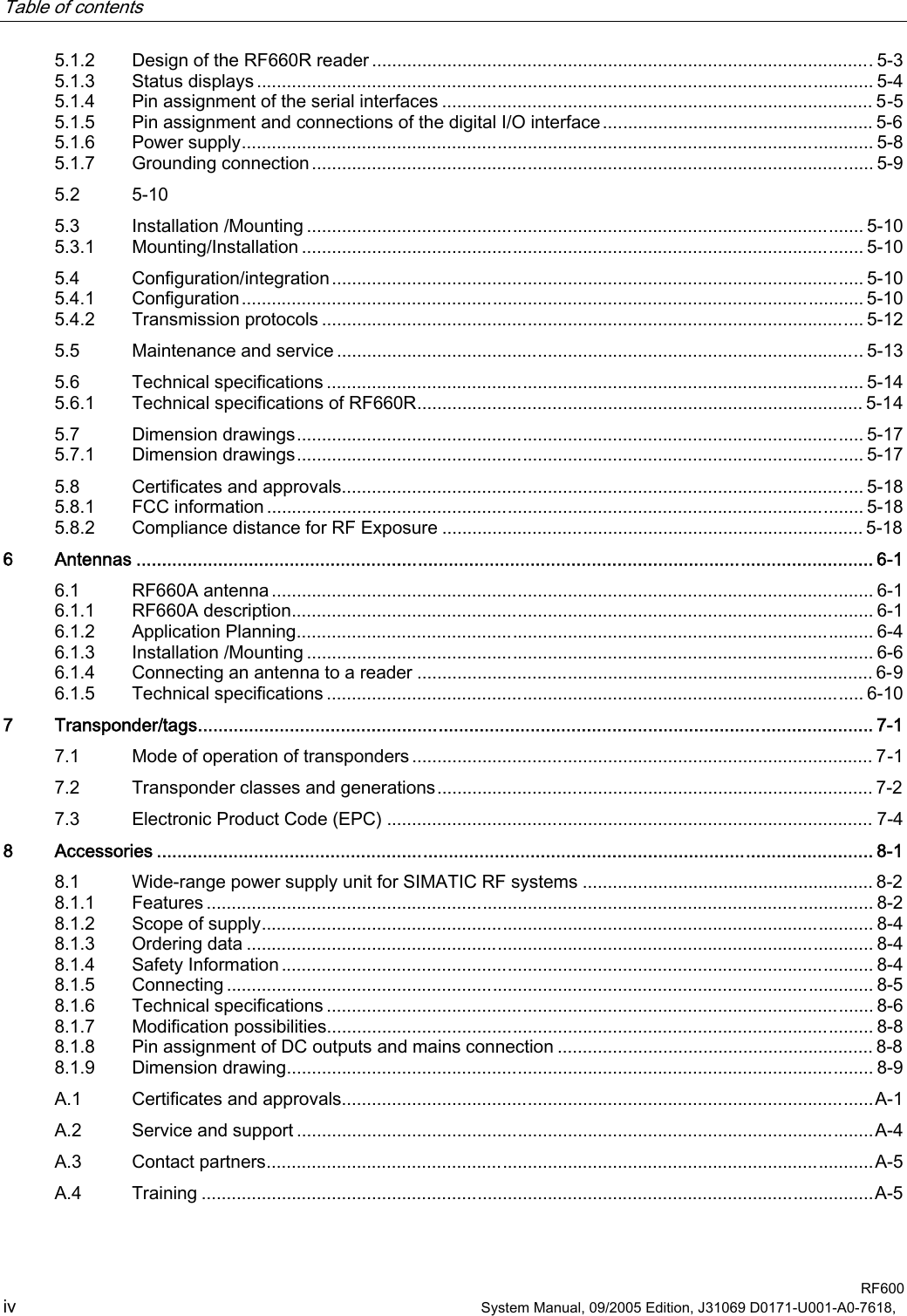 Table of contents    RF600 iv  System Manual, 09/2005 Edition, J31069 D0171-U001-A0-7618,   5.1.2 Design of the RF660R reader ....................................................................................................5-3 5.1.3 Status displays ........................................................................................................................... 5-4 5.1.4 Pin assignment of the serial interfaces ...................................................................................... 5-5 5.1.5 Pin assignment and connections of the digital I/O interface...................................................... 5-6 5.1.6 Power supply.............................................................................................................................. 5-8 5.1.7 Grounding connection................................................................................................................ 5-9 5.2  5-10 5.3 Installation /Mounting ............................................................................................................... 5-10 5.3.1 Mounting/Installation ................................................................................................................ 5-10 5.4 Configuration/integration.......................................................................................................... 5-10 5.4.1 Configuration............................................................................................................................ 5-10 5.4.2 Transmission protocols ............................................................................................................ 5-12 5.5 Maintenance and service ......................................................................................................... 5-13 5.6 Technical specifications ........................................................................................................... 5-14 5.6.1 Technical specifications of RF660R......................................................................................... 5-14 5.7 Dimension drawings................................................................................................................. 5-17 5.7.1 Dimension drawings................................................................................................................. 5-17 5.8 Certificates and approvals........................................................................................................ 5-18 5.8.1 FCC information ....................................................................................................................... 5-18 5.8.2 Compliance distance for RF Exposure .................................................................................... 5-18 6 Antennas ................................................................................................................................................ 6-1 6.1 RF660A antenna ........................................................................................................................ 6-1 6.1.1 RF660A description.................................................................................................................... 6-1 6.1.2 Application Planning................................................................................................................... 6-4 6.1.3 Installation /Mounting ................................................................................................................. 6-6 6.1.4 Connecting an antenna to a reader ........................................................................................... 6-9 6.1.5 Technical specifications ........................................................................................................... 6-10 7 Transponder/tags.................................................................................................................................... 7-1 7.1 Mode of operation of transponders ............................................................................................ 7-1 7.2 Transponder classes and generations....................................................................................... 7-2 7.3 Electronic Product Code (EPC) ................................................................................................. 7-4 8 Accessories ............................................................................................................................................ 8-1 8.1 Wide-range power supply unit for SIMATIC RF systems .......................................................... 8-2 8.1.1 Features ..................................................................................................................................... 8-2 8.1.2 Scope of supply.......................................................................................................................... 8-4 8.1.3 Ordering data ............................................................................................................................. 8-4 8.1.4 Safety Information ...................................................................................................................... 8-4 8.1.5 Connecting ................................................................................................................................. 8-5 8.1.6 Technical specifications ............................................................................................................. 8-6 8.1.7 Modification possibilities............................................................................................................. 8-8 8.1.8 Pin assignment of DC outputs and mains connection ............................................................... 8-8 8.1.9 Dimension drawing..................................................................................................................... 8-9 A.1 Certificates and approvals..........................................................................................................A-1 A.2 Service and support ...................................................................................................................A-4 A.3 Contact partners.........................................................................................................................A-5 A.4 Training ......................................................................................................................................A-5  