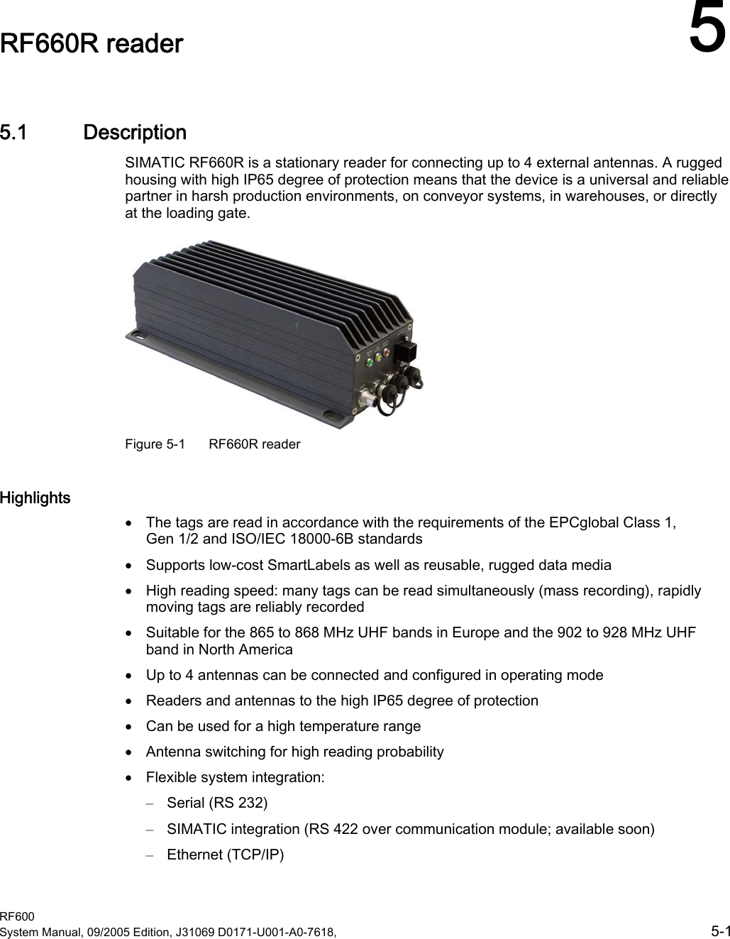  RF600 System Manual, 09/2005 Edition, J31069 D0171-U001-A0-7618,    5-1 RF660R reader  55.1 Description SIMATIC RF660R is a stationary reader for connecting up to 4 external antennas. A rugged housing with high IP65 degree of protection means that the device is a universal and reliable partner in harsh production environments, on conveyor systems, in warehouses, or directly at the loading gate.  Figure 5-1  RF660R reader Highlights • The tags are read in accordance with the requirements of the EPCglobal Class 1, Gen 1/2 and ISO/IEC 18000-6B standards • Supports low-cost SmartLabels as well as reusable, rugged data media • High reading speed: many tags can be read simultaneously (mass recording), rapidly moving tags are reliably recorded • Suitable for the 865 to 868 MHz UHF bands in Europe and the 902 to 928 MHz UHF band in North America • Up to 4 antennas can be connected and configured in operating mode • Readers and antennas to the high IP65 degree of protection • Can be used for a high temperature range • Antenna switching for high reading probability • Flexible system integration: – Serial (RS 232) – SIMATIC integration (RS 422 over communication module; available soon) – Ethernet (TCP/IP) 