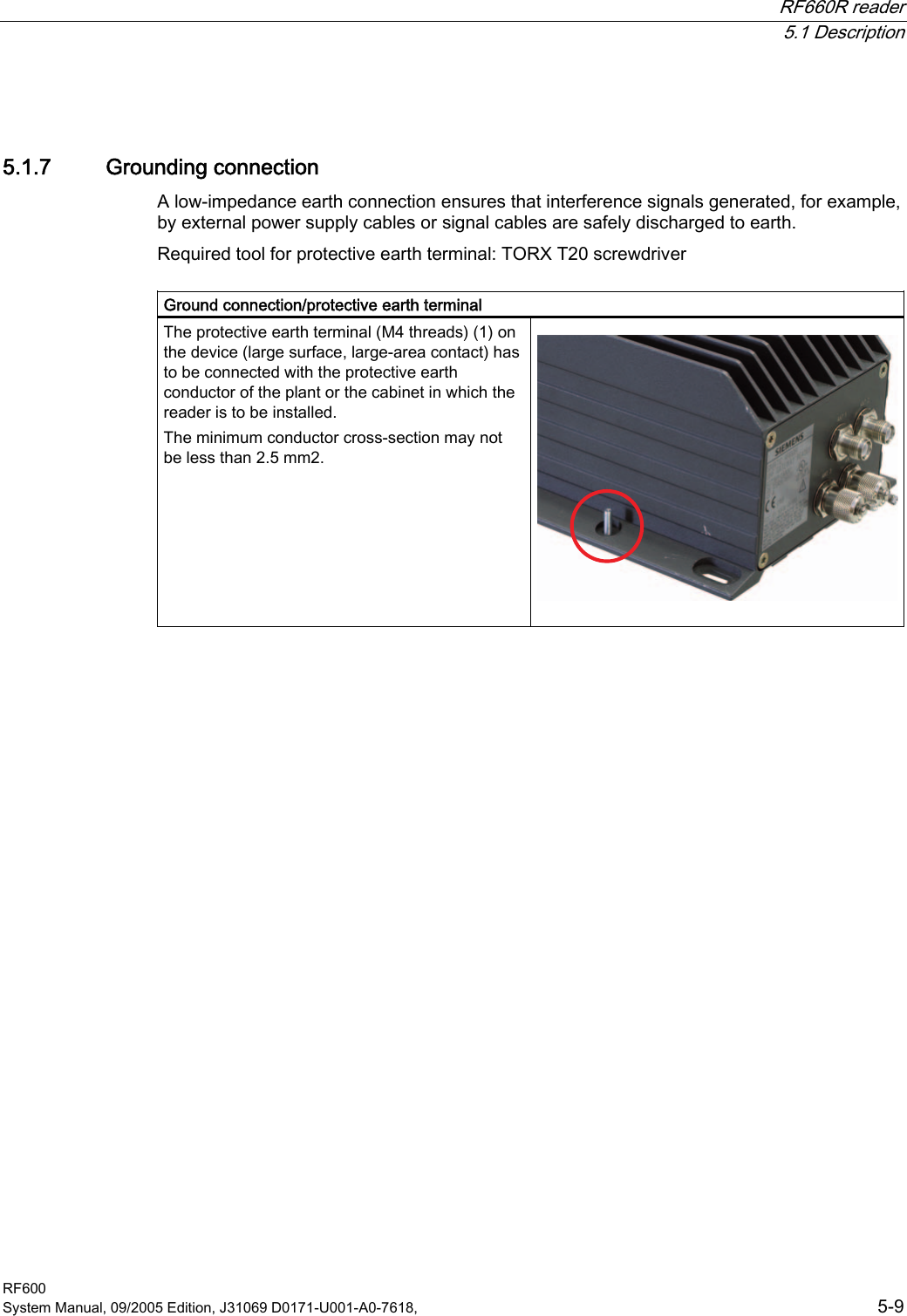 RF660R reader  5.1 Description RF600 System Manual, 09/2005 Edition, J31069 D0171-U001-A0-7618,    5-9 5.1.7 Grounding connection A low-impedance earth connection ensures that interference signals generated, for example, by external power supply cables or signal cables are safely discharged to earth.  Required tool for protective earth terminal: TORX T20 screwdriver  Ground connection/protective earth terminal The protective earth terminal (M4 threads) (1) on the device (large surface, large-area contact) has to be connected with the protective earth conductor of the plant or the cabinet in which the reader is to be installed.  The minimum conductor cross-section may not be less than 2.5 mm2.      