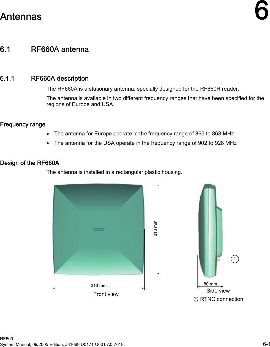  RF600 System Manual, 09/2005 Edition, J31069 D0171-U001-A0-7618,    6-1 Antennas  66.1 RF660A antenna 6.1.1 RF660A description The RF660A is a stationary antenna, specially designed for the RF660R reader. The antenna is available in two different frequency ranges that have been specified for the regions of Europe and USA. Frequency range • The antenna for Europe operate in the frequency range of 865 to 868 MHz • The antenna for the USA operate in the frequency range of 902 to 928 MHz Design of the RF660A The antenna is installed in a rectangular plastic housing.   PPPP Front view PP Side view ① RTNC connection 