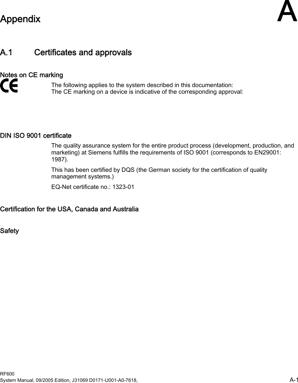  RF600 System Manual, 09/2005 Edition, J31069 D0171-U001-A0-7618,    A-1 Appendix  AA.1 Certificates and approvals Notes on CE marking The following applies to the system described in this documentation:  The CE marking on a device is indicative of the corresponding approval:  DIN ISO 9001 certificate The quality assurance system for the entire product process (development, production, and marketing) at Siemens fulfills the requirements of ISO 9001 (corresponds to EN29001: 1987). This has been certified by DQS (the German society for the certification of quality management systems.) EQ-Net certificate no.: 1323-01 Certification for the USA, Canada and Australia Safety   