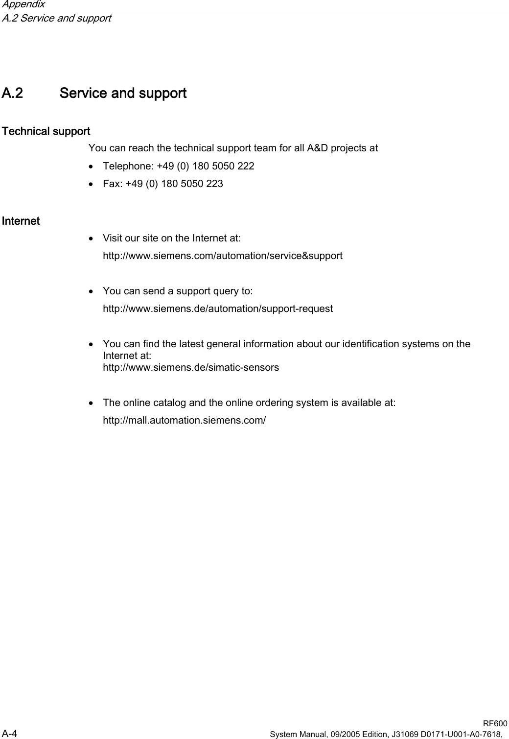 Appendix   A.2 Service and support  RF600 A-4  System Manual, 09/2005 Edition, J31069 D0171-U001-A0-7618,   A.2 Service and support Technical support You can reach the technical support team for all A&amp;D projects at • Telephone: +49 (0) 180 5050 222 • Fax: +49 (0) 180 5050 223 Internet • Visit our site on the Internet at: http://www.siemens.com/automation/service&amp;support  • You can send a support query to: http://www.siemens.de/automation/support-request  • You can find the latest general information about our identification systems on the Internet at: http://www.siemens.de/simatic-sensors  • The online catalog and the online ordering system is available at: http://mall.automation.siemens.com/ 