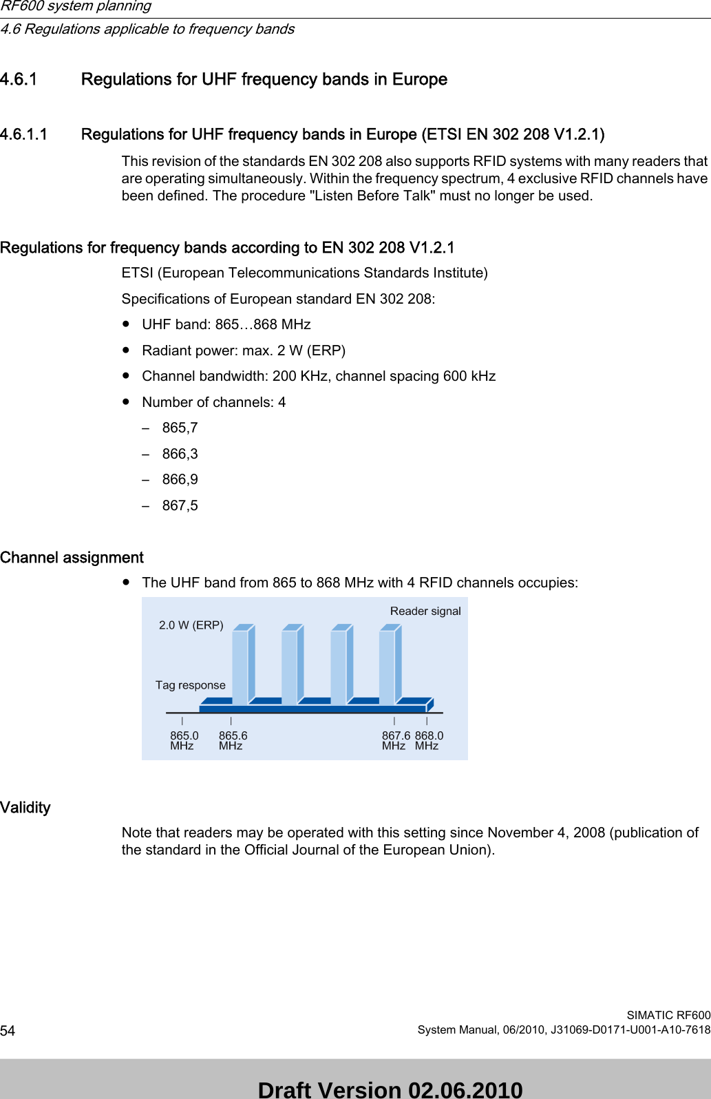 4.6.1 Regulations for UHF frequency bands in Europe4.6.1.1 Regulations for UHF frequency bands in Europe (ETSI EN 302 208 V1.2.1)This revision of the standards EN 302 208 also supports RFID systems with many readers that are operating simultaneously. Within the frequency spectrum, 4 exclusive RFID channels have been defined. The procedure &quot;Listen Before Talk&quot; must no longer be used.Regulations for frequency bands according to EN 302 208 V1.2.1  ETSI (European Telecommunications Standards Institute)Specifications of European standard EN 302 208:● UHF band: 865…868 MHz● Radiant power: max. 2 W (ERP)● Channel bandwidth: 200 KHz, channel spacing 600 kHz● Number of channels: 4– 865,7– 866,3– 866,9– 867,5Channel assignment● The UHF band from 865 to 868 MHz with 4 RFID channels occupies:ValidityNote that readers may be operated with this setting since November 4, 2008 (publication of the standard in the Official Journal of the European Union). RF600 system planning4.6 Regulations applicable to frequency bandsSIMATIC RF60054 System Manual, 06/2010, J31069-D0171-U001-A10-7618 Draft Version 02.06.2010 