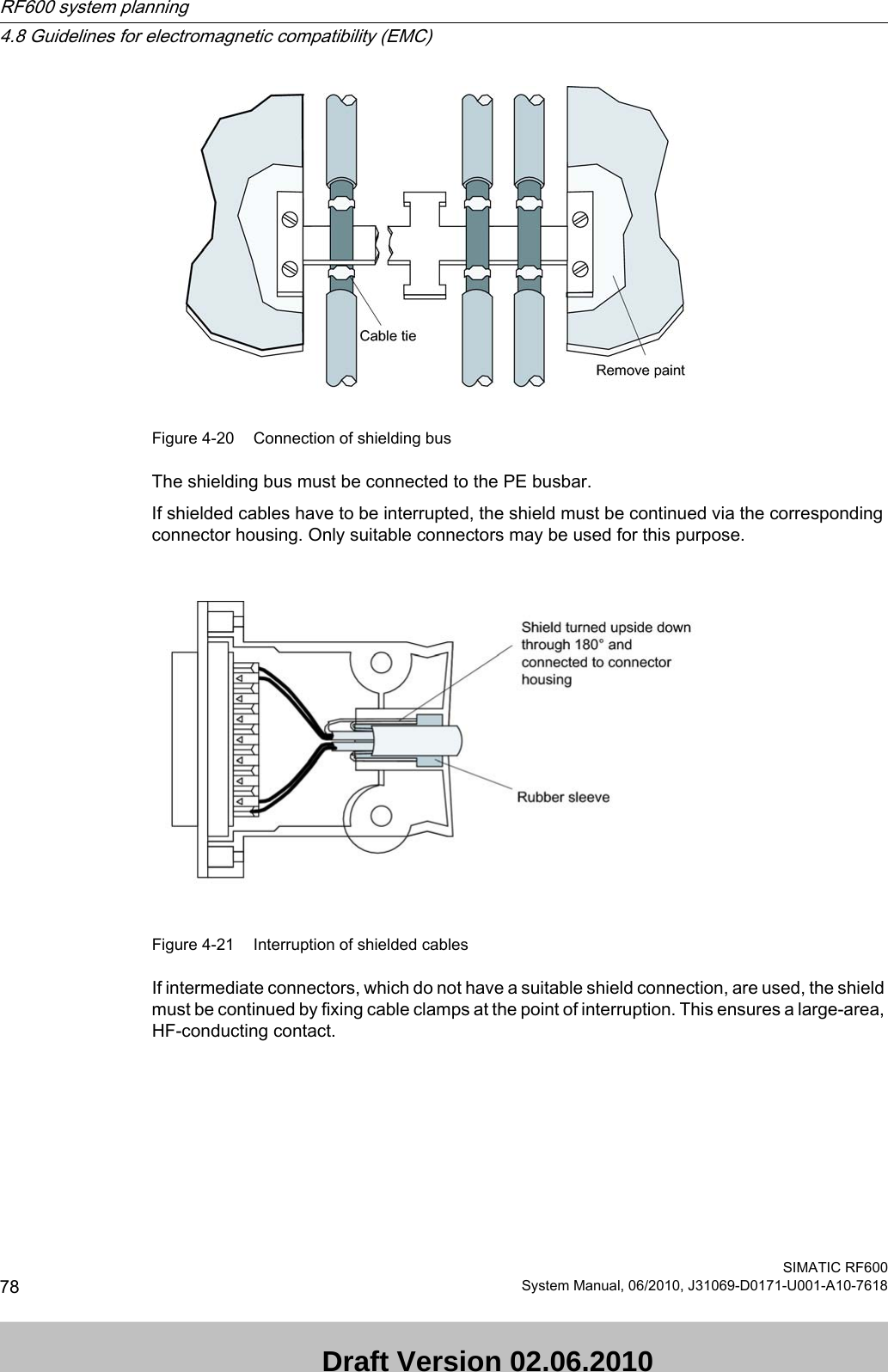 Figure 4-20 Connection of shielding busThe shielding bus must be connected to the PE busbar.If shielded cables have to be interrupted, the shield must be continued via the corresponding connector housing. Only suitable connectors may be used for this purpose. Figure 4-21 Interruption of shielded cablesIf intermediate connectors, which do not have a suitable shield connection, are used, the shield must be continued by fixing cable clamps at the point of interruption. This ensures a large-area, HF-conducting contact.RF600 system planning4.8 Guidelines for electromagnetic compatibility (EMC)SIMATIC RF60078 System Manual, 06/2010, J31069-D0171-U001-A10-7618 Draft Version 02.06.2010 