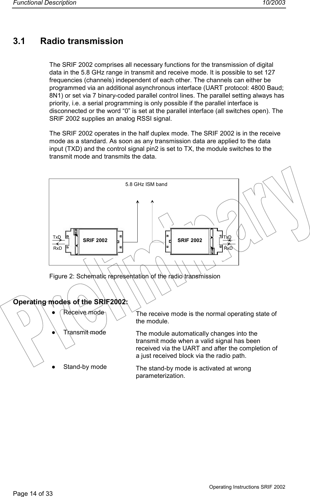Functional Description 10/2003Operating Instructions SRIF 2002Page 14 of 333.1 Radio transmissionThe SRIF 2002 comprises all necessary functions for the transmission of digitaldata in the 5.8 GHz range in transmit and receive mode. It is possible to set 127frequencies (channels) independent of each other. The channels can either beprogrammed via an additional asynchronous interface (UART protocol: 4800 Baud;8N1) or set via 7 binary-coded parallel control lines. The parallel setting always haspriority, i.e. a serial programming is only possible if the parallel interface isdisconnected or the word “0” is set at the parallel interface (all switches open). TheSRIF 2002 supplies an analog RSSI signal.The SRIF 2002 operates in the half duplex mode. The SRIF 2002 is in the receivemode as a standard. As soon as any transmission data are applied to the datainput (TXD) and the control signal pin2 is set to TX, the module switches to thetransmit mode and transmits the data.Figure 2: Schematic representation of the radio transmissionOperating modes of the SRIF2002:● Receive mode The receive mode is the normal operating state ofthe module.● Transmit mode The module automatically changes into thetransmit mode when a valid signal has beenreceived via the UART and after the completion ofa just received block via the radio path.● Stand-by mode The stand-by mode is activated at wrongparameterization.TxDRxDSRIF 2002 SRIF 2002 TxDRxD5.8 GHz ISM band