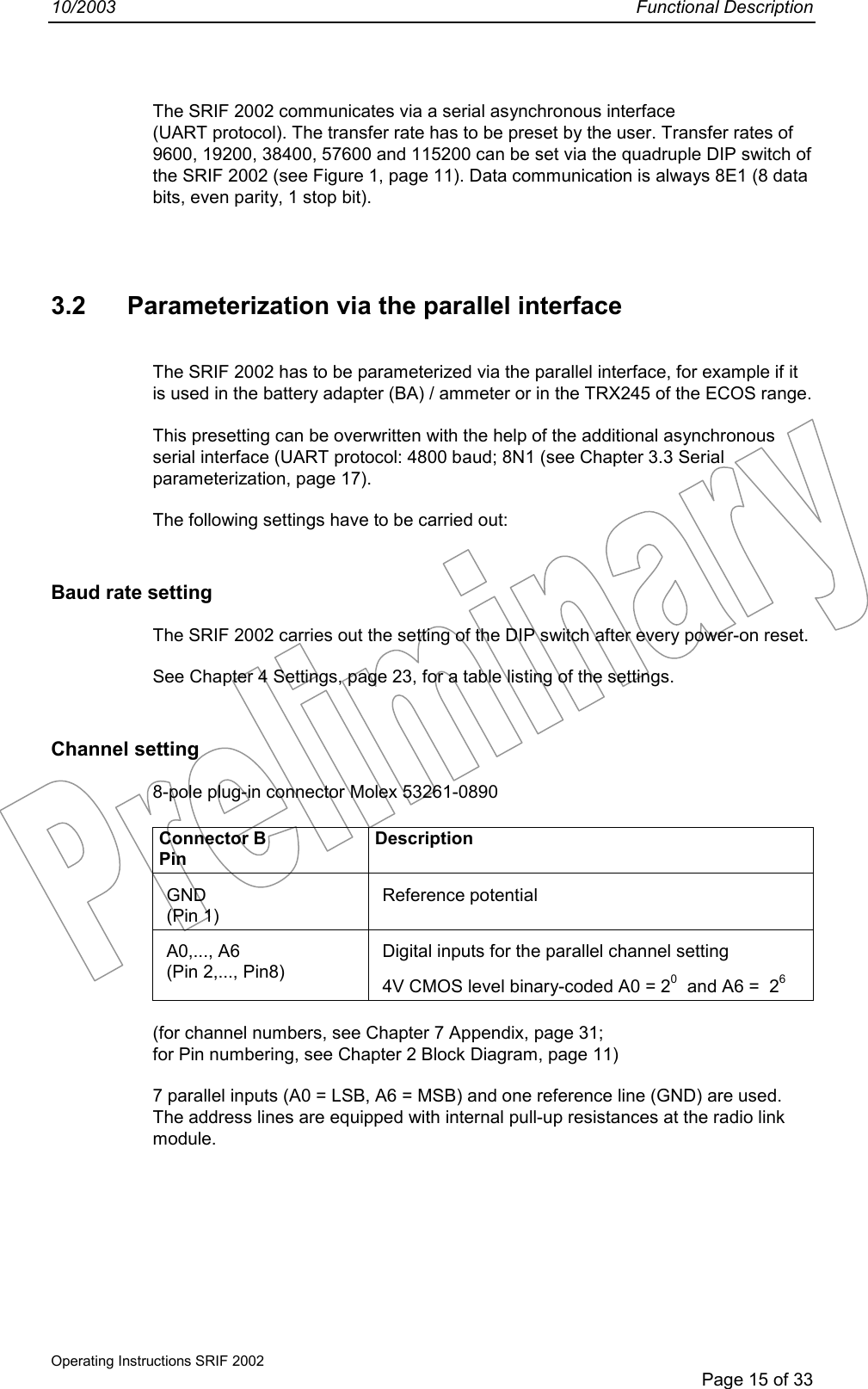 10/2003 Functional DescriptionOperating Instructions SRIF 2002Page 15 of 33The SRIF 2002 communicates via a serial asynchronous interface(UART protocol). The transfer rate has to be preset by the user. Transfer rates of9600, 19200, 38400, 57600 and 115200 can be set via the quadruple DIP switch ofthe SRIF 2002 (see Figure 1, page 11). Data communication is always 8E1 (8 databits, even parity, 1 stop bit).3.2 Parameterization via the parallel interfaceThe SRIF 2002 has to be parameterized via the parallel interface, for example if itis used in the battery adapter (BA) / ammeter or in the TRX245 of the ECOS range.This presetting can be overwritten with the help of the additional asynchronousserial interface (UART protocol: 4800 baud; 8N1 (see Chapter 3.3 Serialparameterization, page 17).The following settings have to be carried out:Baud rate settingThe SRIF 2002 carries out the setting of the DIP switch after every power-on reset.See Chapter 4 Settings, page 23, for a table listing of the settings.Channel setting8-pole plug-in connector Molex 53261-0890Connector BPinDescriptionGND(Pin 1)Reference potentialA0,..., A6(Pin 2,..., Pin8)Digital inputs for the parallel channel setting4V CMOS level binary-coded A0 = 20  and A6 =  26(for channel numbers, see Chapter 7 Appendix, page 31;for Pin numbering, see Chapter 2 Block Diagram, page 11)7 parallel inputs (A0 = LSB, A6 = MSB) and one reference line (GND) are used.The address lines are equipped with internal pull-up resistances at the radio linkmodule.