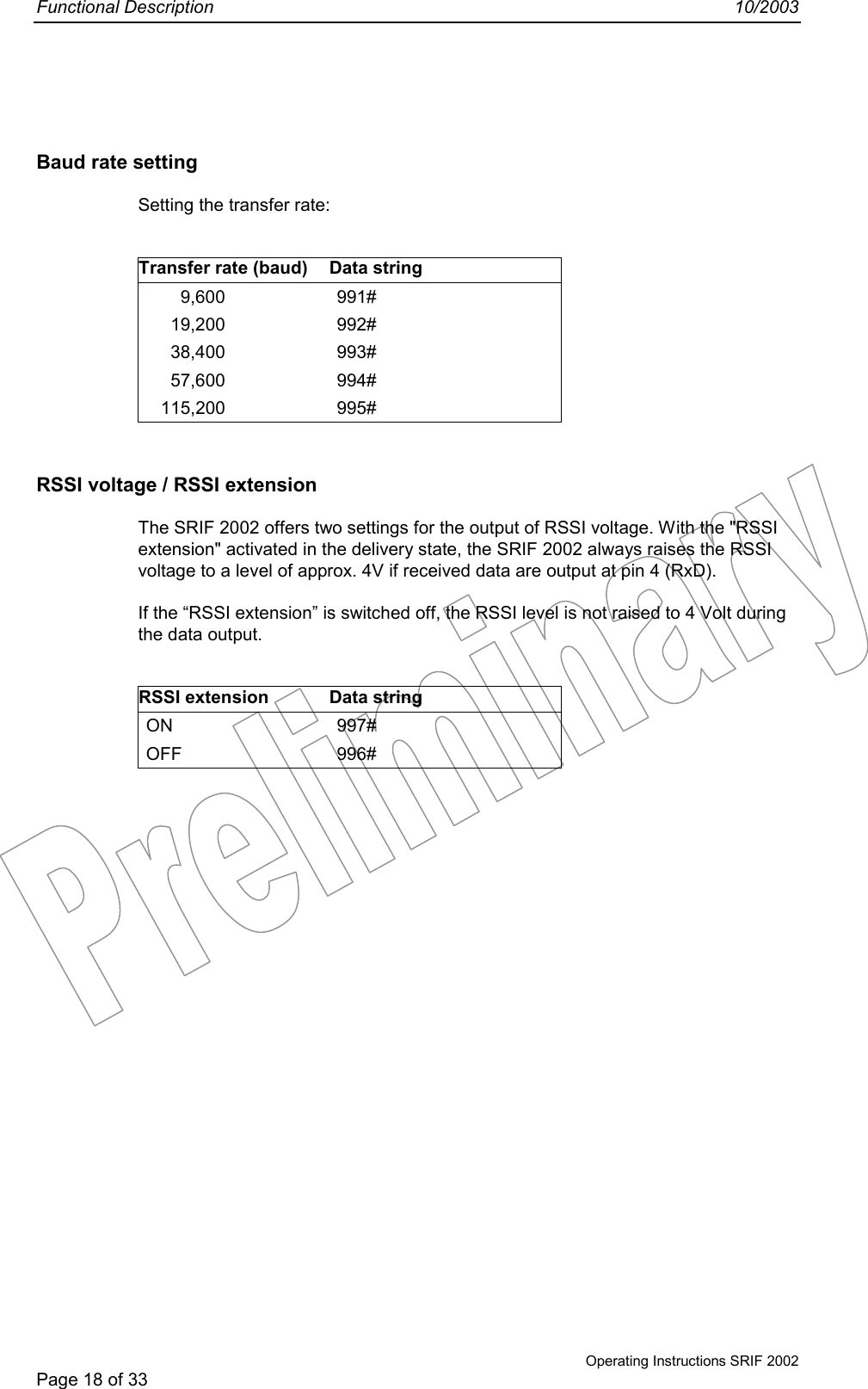 Functional Description 10/2003Operating Instructions SRIF 2002Page 18 of 33Baud rate settingSetting the transfer rate:Transfer rate (baud) Data string9,600 991#19,200 992#38,400 993#57,600 994#115,200 995#RSSI voltage / RSSI extensionThe SRIF 2002 offers two settings for the output of RSSI voltage. With the &quot;RSSIextension&quot; activated in the delivery state, the SRIF 2002 always raises the RSSIvoltage to a level of approx. 4V if received data are output at pin 4 (RxD).If the “RSSI extension” is switched off, the RSSI level is not raised to 4 Volt duringthe data output.RSSI extension Data stringON 997#OFF 996#