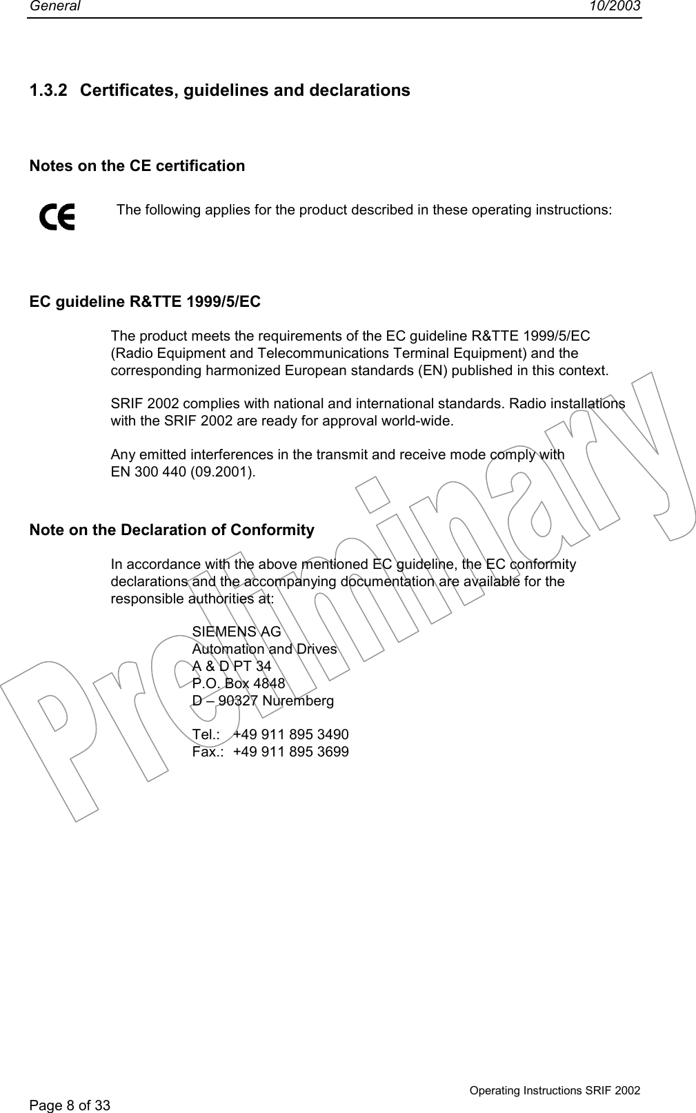 General 10/2003Operating Instructions SRIF 2002Page 8 of 331.3.2  Certificates, guidelines and declarationsNotes on the CE certification The following applies for the product described in these operating instructions:EC guideline R&amp;TTE 1999/5/ECThe product meets the requirements of the EC guideline R&amp;TTE 1999/5/EC(Radio Equipment and Telecommunications Terminal Equipment) and thecorresponding harmonized European standards (EN) published in this context.SRIF 2002 complies with national and international standards. Radio installationswith the SRIF 2002 are ready for approval world-wide.Any emitted interferences in the transmit and receive mode comply withEN 300 440 (09.2001).Note on the Declaration of ConformityIn accordance with the above mentioned EC guideline, the EC conformitydeclarations and the accompanying documentation are available for theresponsible authorities at:SIEMENS AGAutomation and DrivesA &amp; D PT 34P.O. Box 4848D – 90327 NurembergTel.: +49 911 895 3490Fax.: +49 911 895 3699