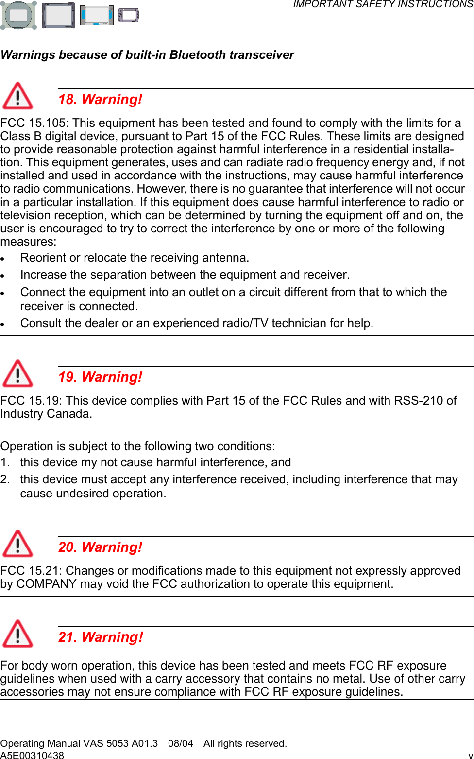 IMPORTANT SAFETY INSTRUCTIONSOperating Manual VAS 5053 A01.3 08/04 All rights reserved.vA5E00310438VAS 5053VAS 5051BVAS 5051VAS 5052Warnings because of built-in Bluetooth transceiver18. Warning!FCC 15.105: This equipment has been tested and found to comply with the limits for a Class B digital device, pursuant to Part 15 of the FCC Rules. These limits are designed to provide reasonable protection against harmful interference in a residential installa-tion. This equipment generates, uses and can radiate radio frequency energy and, if not installed and used in accordance with the instructions, may cause harmful interference to radio communications. However, there is no guarantee that interference will not occur in a particular installation. If this equipment does cause harmful interference to radio or television reception, which can be determined by turning the equipment off and on, the user is encouraged to try to correct the interference by one or more of the following measures:•Reorient or relocate the receiving antenna.•Increase the separation between the equipment and receiver.•Connect the equipment into an outlet on a circuit different from that to which the receiver is connected.•Consult the dealer or an experienced radio/TV technician for help.19. Warning!FCC 15.19: This device complies with Part 15 of the FCC Rules and with RSS-210 of Industry Canada.Operation is subject to the following two conditions:1. this device my not cause harmful interference, and 2. this device must accept any interference received, including interference that may cause undesired operation.20. Warning!FCC 15.21: Changes or modifications made to this equipment not expressly approved by COMPANY may void the FCC authorization to operate this equipment.21. Warning! For body worn operation, this device has been tested and meets FCC RF exposure guidelines when used with a carry accessory that contains no metal. Use of other carryaccessories may not ensure compliance with FCC RF exposure guidelines.