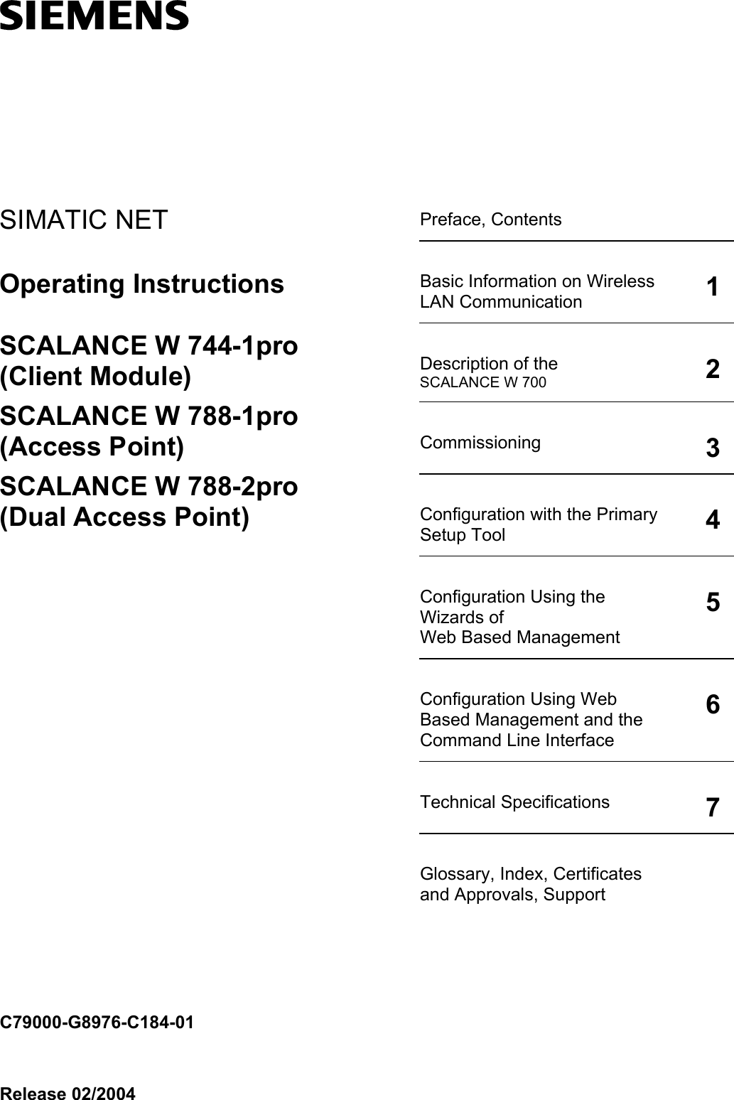    SIMATIC NET  Preface, Contents   Basic Information on Wireless LAN Communication 1Description of the SCALANCE W 700 2Commissioning 3Configuration with the Primary Setup Tool 4Configuration Using the Wizards of Web Based Management 5Configuration Using Web Based Management and the Command Line Interface 6Technical Specifications 7Glossary, Index, Certificates and Approvals, Support  Operating Instructions  SCALANCE W 744-1pro (Client Module) SCALANCE W 788-1pro (Access Point) SCALANCE W 788-2pro (Dual Access Point)                      C79000-G8976-C184-01 Release 02/2004 