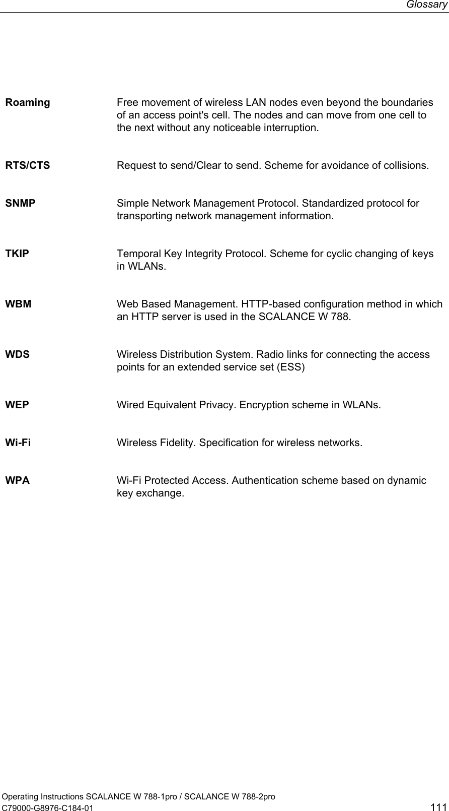 Glossary  Roaming  Free movement of wireless LAN nodes even beyond the boundaries of an access point&apos;s cell. The nodes and can move from one cell to the next without any noticeable interruption.  RTS/CTS  Request to send/Clear to send. Scheme for avoidance of collisions. SNMP  Simple Network Management Protocol. Standardized protocol for transporting network management information. TKIP  Temporal Key Integrity Protocol. Scheme for cyclic changing of keys in WLANs. WBM  Web Based Management. HTTP-based configuration method in which an HTTP server is used in the SCALANCE W 788. WDS  Wireless Distribution System. Radio links for connecting the access points for an extended service set (ESS) WEP  Wired Equivalent Privacy. Encryption scheme in WLANs. Wi-Fi  Wireless Fidelity. Specification for wireless networks. WPA  Wi-Fi Protected Access. Authentication scheme based on dynamic key exchange.   Operating Instructions SCALANCE W 788-1pro / SCALANCE W 788-2pro C79000-G8976-C184-01  111 