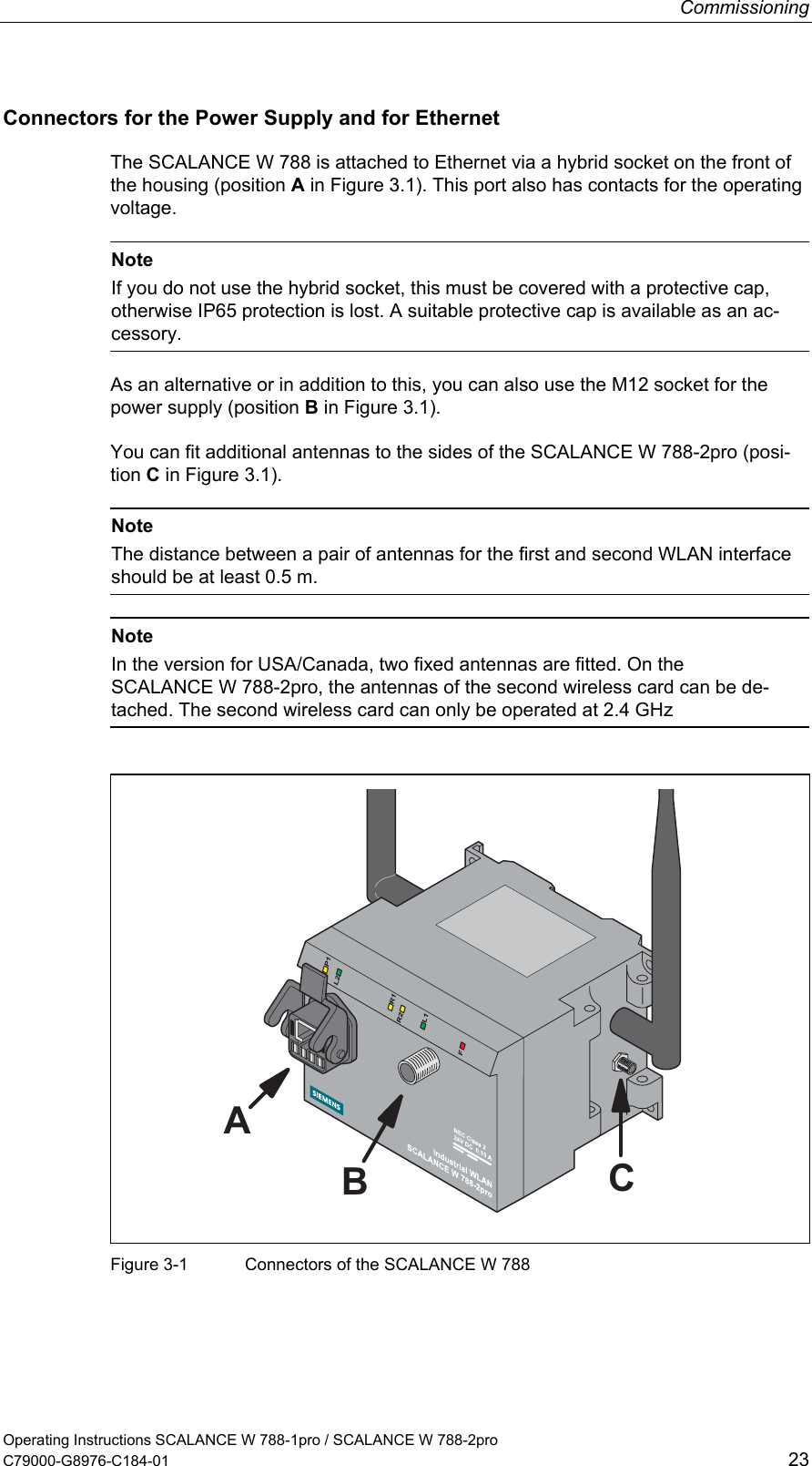 Commissioning Operating Instructions SCALANCE W 788-1pro / SCALANCE W 788-2pro C79000-G8976-C184-01  23 Connectors for the Power Supply and for Ethernet The SCALANCE W 788 is attached to Ethernet via a hybrid socket on the front of the housing (position A in Figure 3.1). This port also has contacts for the operating voltage.   Note If you do not use the hybrid socket, this must be covered with a protective cap, otherwise IP65 protection is lost. A suitable protective cap is available as an ac-cessory. As an alternative or in addition to this, you can also use the M12 socket for the power supply (position B in Figure 3.1). You can fit additional antennas to the sides of the SCALANCE W 788-2pro (posi-tion C in Figure 3.1).   Note The distance between a pair of antennas for the first and second WLAN interface should be at least 0.5 m.   Note In the version for USA/Canada, two fixed antennas are fitted. On the SCALANCE W 788-2pro, the antennas of the second wireless card can be de-tached. The second wireless card can only be operated at 2.4 GHz  ABC Figure 3-1  Connectors of the SCALANCE W 788  