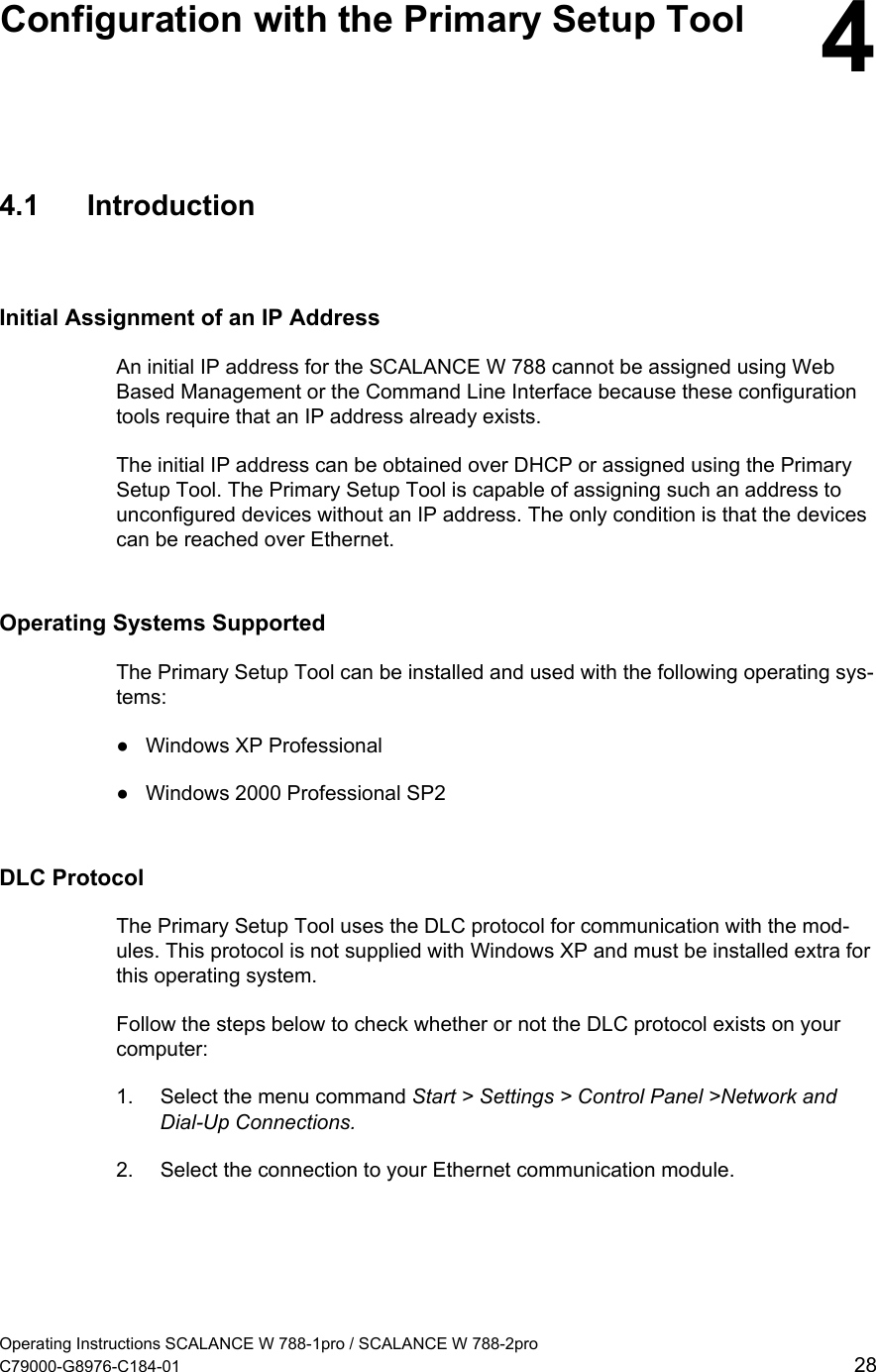   Configuration with the Primary Setup Tool  4 4.1 Introduction Initial Assignment of an IP Address An initial IP address for the SCALANCE W 788 cannot be assigned using Web Based Management or the Command Line Interface because these configuration tools require that an IP address already exists. The initial IP address can be obtained over DHCP or assigned using the Primary Setup Tool. The Primary Setup Tool is capable of assigning such an address to unconfigured devices without an IP address. The only condition is that the devices can be reached over Ethernet. Operating Systems Supported The Primary Setup Tool can be installed and used with the following operating sys-tems: ●  Windows XP Professional ●  Windows 2000 Professional SP2 DLC Protocol The Primary Setup Tool uses the DLC protocol for communication with the mod-ules. This protocol is not supplied with Windows XP and must be installed extra for this operating system. Follow the steps below to check whether or not the DLC protocol exists on your computer: 1.  Select the menu command Start &gt; Settings &gt; Control Panel &gt;Network and Dial-Up Connections. 2.  Select the connection to your Ethernet communication module. Operating Instructions SCALANCE W 788-1pro / SCALANCE W 788-2pro C79000-G8976-C184-01  28 