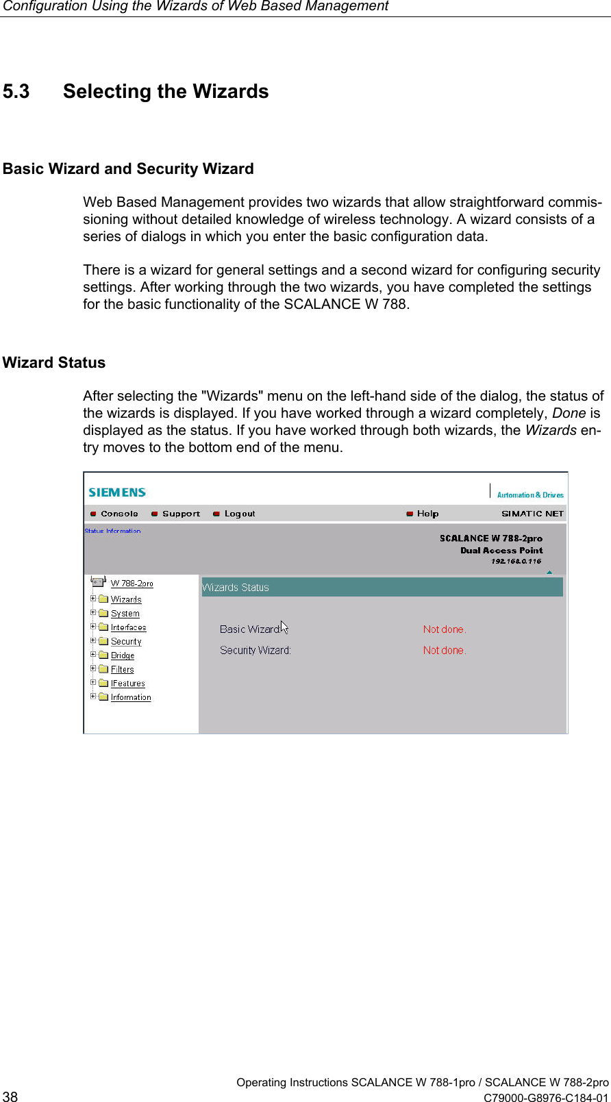 Configuration Using the Wizards of Web Based Management   Operating Instructions SCALANCE W 788-1pro / SCALANCE W 788-2pro 38  C79000-G8976-C184-01 5.3  Selecting the Wizards Basic Wizard and Security Wizard Web Based Management provides two wizards that allow straightforward commis-sioning without detailed knowledge of wireless technology. A wizard consists of a series of dialogs in which you enter the basic configuration data. There is a wizard for general settings and a second wizard for configuring security settings. After working through the two wizards, you have completed the settings for the basic functionality of the SCALANCE W 788. Wizard Status After selecting the &quot;Wizards&quot; menu on the left-hand side of the dialog, the status of the wizards is displayed. If you have worked through a wizard completely, Done is displayed as the status. If you have worked through both wizards, the Wizards en-try moves to the bottom end of the menu.   