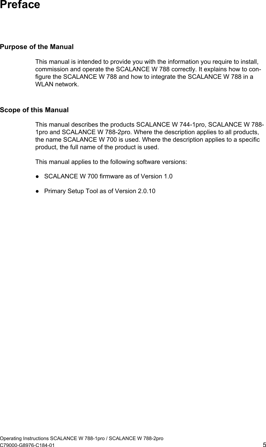  Preface Purpose of the Manual This manual is intended to provide you with the information you require to install, commission and operate the SCALANCE W 788 correctly. It explains how to con-figure the SCALANCE W 788 and how to integrate the SCALANCE W 788 in a WLAN network. Scope of this Manual This manual describes the products SCALANCE W 744-1pro, SCALANCE W 788-1pro and SCALANCE W 788-2pro. Where the description applies to all products, the name SCALANCE W 700 is used. Where the description applies to a specific product, the full name of the product is used. This manual applies to the following software versions:  ●  SCALANCE W 700 firmware as of Version 1.0 ●  Primary Setup Tool as of Version 2.0.10 Operating Instructions SCALANCE W 788-1pro / SCALANCE W 788-2pro C79000-G8976-C184-01  5 