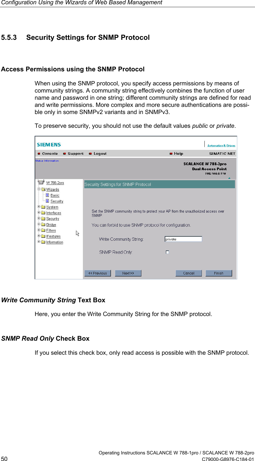 Configuration Using the Wizards of Web Based Management   Operating Instructions SCALANCE W 788-1pro / SCALANCE W 788-2pro 50  C79000-G8976-C184-01 5.5.3  Security Settings for SNMP Protocol Access Permissions using the SNMP Protocol When using the SNMP protocol, you specify access permissions by means of community strings. A community string effectively combines the function of user name and password in one string; different community strings are defined for read and write permissions. More complex and more secure authentications are possi-ble only in some SNMPv2 variants and in SNMPv3. To preserve security, you should not use the default values public or private.  Write Community String Text Box Here, you enter the Write Community String for the SNMP protocol. SNMP Read Only Check Box If you select this check box, only read access is possible with the SNMP protocol. 