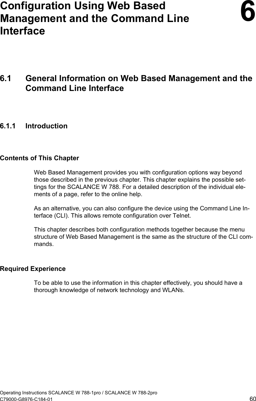   Configuration Using Web Based Management and the Command Line Interface  66.1  General Information on Web Based Management and the Command Line Interface 6.1.1 Introduction Contents of This Chapter Web Based Management provides you with configuration options way beyond those described in the previous chapter. This chapter explains the possible set-tings for the SCALANCE W 788. For a detailed description of the individual ele-ments of a page, refer to the online help. As an alternative, you can also configure the device using the Command Line In-terface (CLI). This allows remote configuration over Telnet. This chapter describes both configuration methods together because the menu structure of Web Based Management is the same as the structure of the CLI com-mands. Required Experience To be able to use the information in this chapter effectively, you should have a thorough knowledge of network technology and WLANs. Operating Instructions SCALANCE W 788-1pro / SCALANCE W 788-2pro C79000-G8976-C184-01  60 