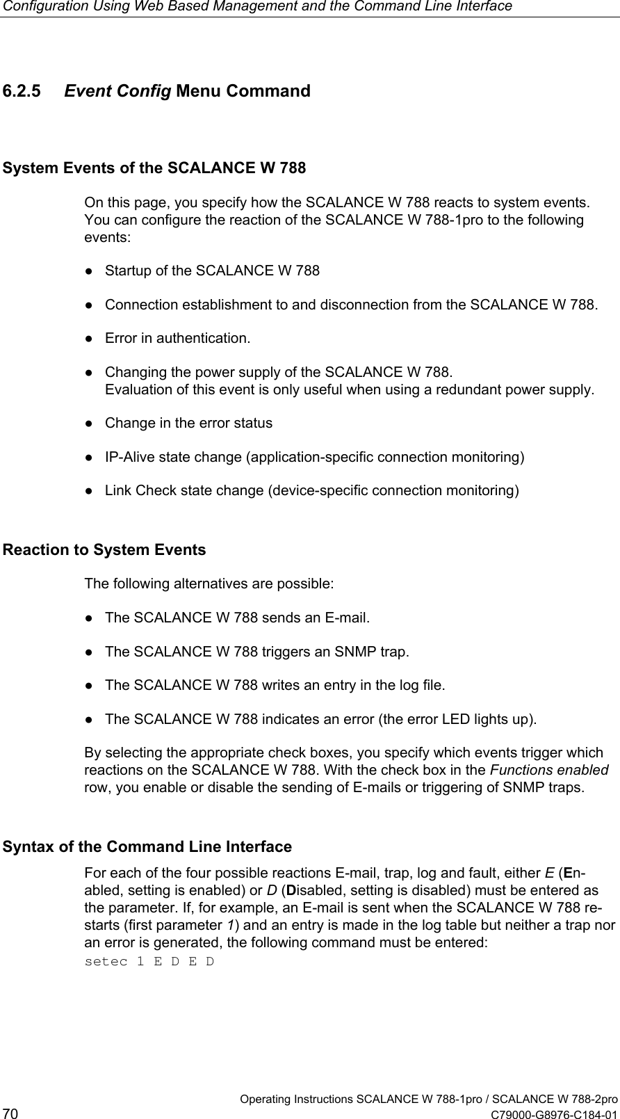 Configuration Using Web Based Management and the Command Line Interface 6.2.5  Event Config Menu Command  System Events of the SCALANCE W 788 On this page, you specify how the SCALANCE W 788 reacts to system events. You can configure the reaction of the SCALANCE W 788-1pro to the following events: ●  Startup of the SCALANCE W 788 ●  Connection establishment to and disconnection from the SCALANCE W 788. ●  Error in authentication. ●  Changing the power supply of the SCALANCE W 788. Evaluation of this event is only useful when using a redundant power supply. ●  Change in the error status ●  IP-Alive state change (application-specific connection monitoring) ●  Link Check state change (device-specific connection monitoring) Reaction to System Events The following alternatives are possible: ●  The SCALANCE W 788 sends an E-mail. ●  The SCALANCE W 788 triggers an SNMP trap. ●  The SCALANCE W 788 writes an entry in the log file. ●  The SCALANCE W 788 indicates an error (the error LED lights up). By selecting the appropriate check boxes, you specify which events trigger which reactions on the SCALANCE W 788. With the check box in the Functions enabled row, you enable or disable the sending of E-mails or triggering of SNMP traps. Syntax of the Command Line Interface For each of the four possible reactions E-mail, trap, log and fault, either E (En-abled, setting is enabled) or D (Disabled, setting is disabled) must be entered as the parameter. If, for example, an E-mail is sent when the SCALANCE W 788 re-starts (first parameter 1) and an entry is made in the log table but neither a trap nor an error is generated, the following command must be entered: setec 1 E D E D   Operating Instructions SCALANCE W 788-1pro / SCALANCE W 788-2pro 70  C79000-G8976-C184-01 