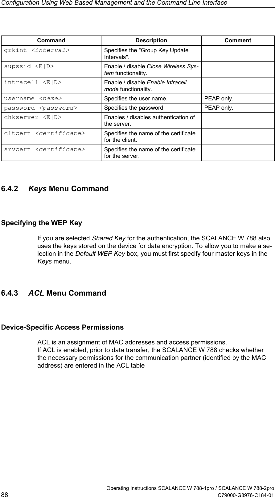 Configuration Using Web Based Management and the Command Line Interface Command Description Comment grkint &lt;interval&gt; Specifies the &quot;Group Key Update Intervals&quot;.  supssid &lt;E|D&gt;  Enable / disable Close Wireless Sys-tem functionality.  intracell &lt;E|D&gt;  Enable / disable Enable Intracell mode functionality.  username &lt;name&gt; Specifies the user name.  PEAP only. password &lt;password&gt; Specifies the password  PEAP only. chkserver &lt;E|D&gt;  Enables / disables authentication of the server.  cltcert &lt;certificate&gt; Specifies the name of the certificate for the client.  srvcert &lt;certificate&gt; Specifies the name of the certificate for the server.  6.4.2  Keys Menu Command Specifying the WEP Key If you are selected Shared Key for the authentication, the SCALANCE W 788 also uses the keys stored on the device for data encryption. To allow you to make a se-lection in the Default WEP Key box, you must first specify four master keys in the Keys menu. 6.4.3  ACL Menu Command Device-Specific Access Permissions ACL is an assignment of MAC addresses and access permissions.  If ACL is enabled, prior to data transfer, the SCALANCE W 788 checks whether the necessary permissions for the communication partner (identified by the MAC address) are entered in the ACL table   Operating Instructions SCALANCE W 788-1pro / SCALANCE W 788-2pro 88  C79000-G8976-C184-01 
