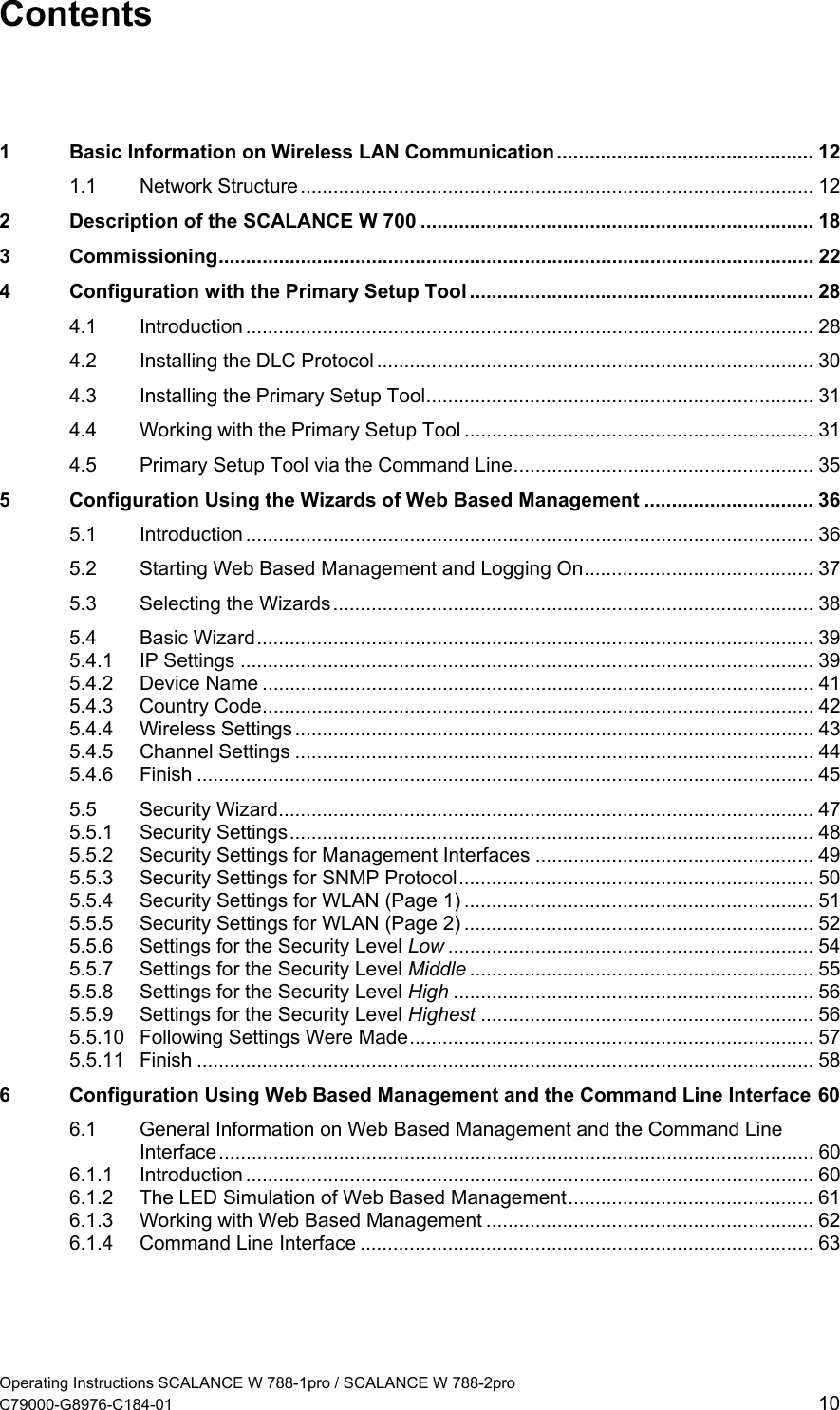  Contents  1 Basic Information on Wireless LAN Communication............................................... 12 1.1 Network Structure .............................................................................................. 12 2 Description of the SCALANCE W 700 ........................................................................ 18 3 Commissioning............................................................................................................. 22 4 Configuration with the Primary Setup Tool ............................................................... 28 4.1 Introduction ........................................................................................................ 28 4.2 Installing the DLC Protocol ................................................................................ 30 4.3 Installing the Primary Setup Tool....................................................................... 31 4.4 Working with the Primary Setup Tool ................................................................ 31 4.5 Primary Setup Tool via the Command Line....................................................... 35 5 Configuration Using the Wizards of Web Based Management ............................... 36 5.1 Introduction ........................................................................................................ 36 5.2 Starting Web Based Management and Logging On.......................................... 37 5.3 Selecting the Wizards........................................................................................ 38 5.4 Basic Wizard...................................................................................................... 39 5.4.1 IP Settings ......................................................................................................... 39 5.4.2 Device Name ..................................................................................................... 41 5.4.3 Country Code..................................................................................................... 42 5.4.4 Wireless Settings ............................................................................................... 43 5.4.5 Channel Settings ............................................................................................... 44 5.4.6 Finish ................................................................................................................. 45 5.5 Security Wizard.................................................................................................. 47 5.5.1 Security Settings................................................................................................ 48 5.5.2 Security Settings for Management Interfaces ................................................... 49 5.5.3 Security Settings for SNMP Protocol................................................................. 50 5.5.4 Security Settings for WLAN (Page 1) ................................................................ 51 5.5.5 Security Settings for WLAN (Page 2) ................................................................ 52 5.5.6 Settings for the Security Level Low ................................................................... 54 5.5.7 Settings for the Security Level Middle ............................................................... 55 5.5.8 Settings for the Security Level High .................................................................. 56 5.5.9 Settings for the Security Level Highest ............................................................. 56 5.5.10 Following Settings Were Made.......................................................................... 57 5.5.11 Finish ................................................................................................................. 58 6 Configuration Using Web Based Management and the Command Line Interface 60 6.1 General Information on Web Based Management and the Command Line Interface............................................................................................................. 60 6.1.1 Introduction ........................................................................................................ 60 6.1.2 The LED Simulation of Web Based Management............................................. 61 6.1.3 Working with Web Based Management ............................................................ 62 6.1.4 Command Line Interface ................................................................................... 63 Operating Instructions SCALANCE W 788-1pro / SCALANCE W 788-2pro C79000-G8976-C184-01  10 