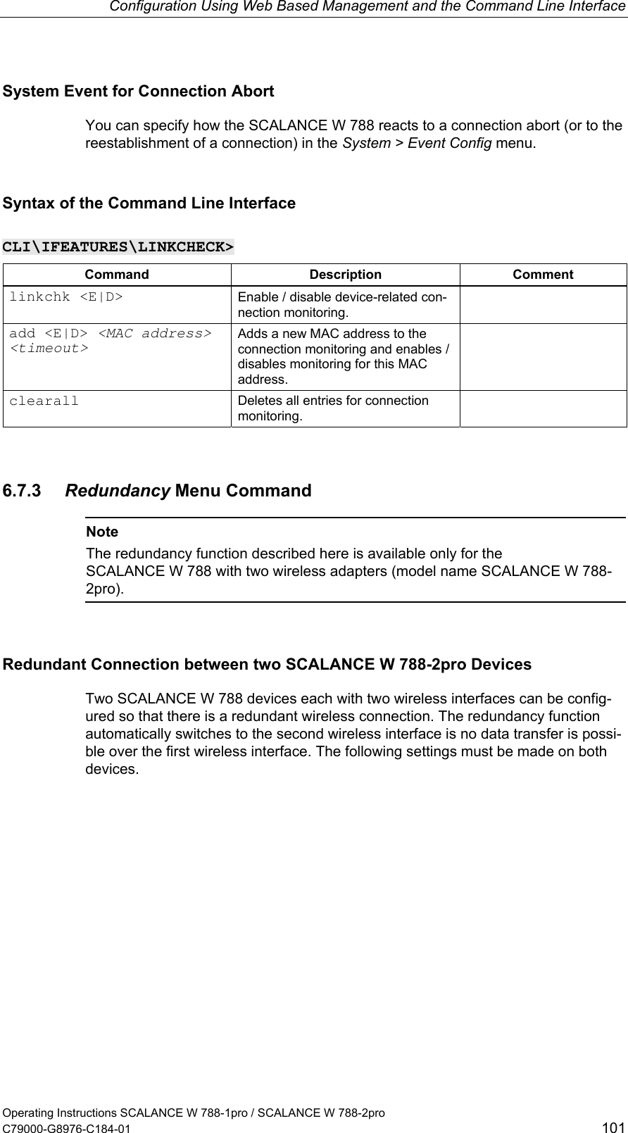 Configuration Using Web Based Management and the Command Line Interface System Event for Connection Abort You can specify how the SCALANCE W 788 reacts to a connection abort (or to the reestablishment of a connection) in the System &gt; Event Config menu. Syntax of the Command Line Interface CLI\IFEATURES\LINKCHECK&gt; Command Description Comment linkchk &lt;E|D&gt;  Enable / disable device-related con-nection monitoring.  add &lt;E|D&gt; &lt;MAC address&gt; &lt;timeout&gt; Adds a new MAC address to the connection monitoring and enables / disables monitoring for this MAC address.  clearall  Deletes all entries for connection monitoring.  6.7.3  Redundancy Menu Command  Note The redundancy function described here is available only for the SCALANCE W 788 with two wireless adapters (model name SCALANCE W 788-2pro).  Redundant Connection between two SCALANCE W 788-2pro Devices Two SCALANCE W 788 devices each with two wireless interfaces can be config-ured so that there is a redundant wireless connection. The redundancy function automatically switches to the second wireless interface is no data transfer is possi-ble over the first wireless interface. The following settings must be made on both devices. Operating Instructions SCALANCE W 788-1pro / SCALANCE W 788-2pro C79000-G8976-C184-01  101 