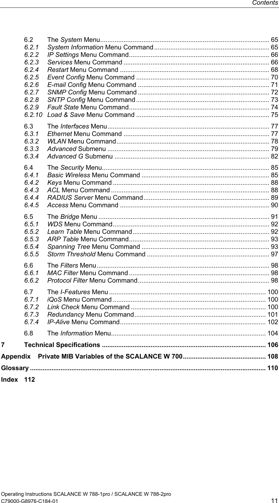 Contents Operating Instructions SCALANCE W 788-1pro / SCALANCE W 788-2pro C79000-G8976-C184-01  11 6.2 The System Menu.............................................................................................. 65 6.2.1 System Information Menu Command ................................................................ 65 6.2.2 IP Settings Menu Command.............................................................................. 66 6.2.3 Services Menu Command ................................................................................. 66 6.2.4 Restart Menu Command ................................................................................... 68 6.2.5 Event Config Menu Command .......................................................................... 70 6.2.6 E-mail Config Menu Command ......................................................................... 71 6.2.7 SNMP Config Menu Command ......................................................................... 72 6.2.8 SNTP Config Menu Command .......................................................................... 73 6.2.9 Fault State Menu Command.............................................................................. 74 6.2.10 Load &amp; Save Menu Command .......................................................................... 75 6.3 The Interfaces Menu.......................................................................................... 77 6.3.1 Ethernet Menu Command ................................................................................. 77 6.3.2 WLAN Menu Command..................................................................................... 78 6.3.3 Advanced Submenu .......................................................................................... 79 6.3.4 Advanced G Submenu ...................................................................................... 82 6.4 The Security Menu............................................................................................. 85 6.4.1 Basic Wireless Menu Command ....................................................................... 85 6.4.2 Keys Menu Command ....................................................................................... 88 6.4.3 ACL Menu Command ........................................................................................ 88 6.4.4 RADIUS Server Menu Command...................................................................... 89 6.4.5 Access Menu Command ................................................................................... 90 6.5 The Bridge Menu ............................................................................................... 91 6.5.1 WDS Menu Command....................................................................................... 92 6.5.2 Learn Table Menu Command............................................................................ 92 6.5.3 ARP Table Menu Command.............................................................................. 93 6.5.4 Spanning Tree Menu Command ....................................................................... 93 6.5.5 Storm Threshold Menu Command .................................................................... 97 6.6 The Filters Menu................................................................................................ 98 6.6.1 MAC Filter Menu Command .............................................................................. 98 6.6.2 Protocol Filter Menu Command......................................................................... 98 6.7 The I-Features Menu ....................................................................................... 100 6.7.1 iQoS Menu Command ..................................................................................... 100 6.7.2 Link Check Menu Command ........................................................................... 100 6.7.3 Redundancy Menu Command......................................................................... 101 6.7.4 IP-Alive Menu Command................................................................................. 102 6.8 The Information Menu...................................................................................... 104 7 Technical Specifications ........................................................................................... 106 Appendix    Private MIB Variables of the SCALANCE W 700.............................................. 108 Glossary ................................................................................................................................... 110 Index 112    