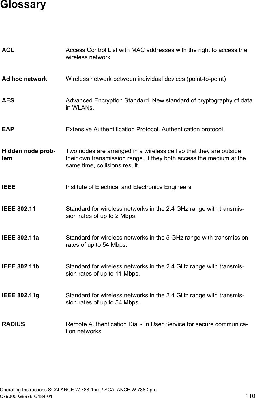   Glossary ACL  Access Control List with MAC addresses with the right to access the wireless network Ad hoc network  Wireless network between individual devices (point-to-point) AES  Advanced Encryption Standard. New standard of cryptography of data in WLANs. EAP  Extensive Authentification Protocol. Authentication protocol. Hidden node prob-lem Two nodes are arranged in a wireless cell so that they are outside their own transmission range. If they both access the medium at the same time, collisions result. IEEE  Institute of Electrical and Electronics Engineers IEEE 802.11  Standard for wireless networks in the 2.4 GHz range with transmis-sion rates of up to 2 Mbps. IEEE 802.11a  Standard for wireless networks in the 5 GHz range with transmission rates of up to 54 Mbps. IEEE 802.11b  Standard for wireless networks in the 2.4 GHz range with transmis-sion rates of up to 11 Mbps. IEEE 802.11g  Standard for wireless networks in the 2.4 GHz range with transmis-sion rates of up to 54 Mbps. RADIUS  Remote Authentication Dial - In User Service for secure communica-tion networks  Operating Instructions SCALANCE W 788-1pro / SCALANCE W 788-2pro C79000-G8976-C184-01  110 