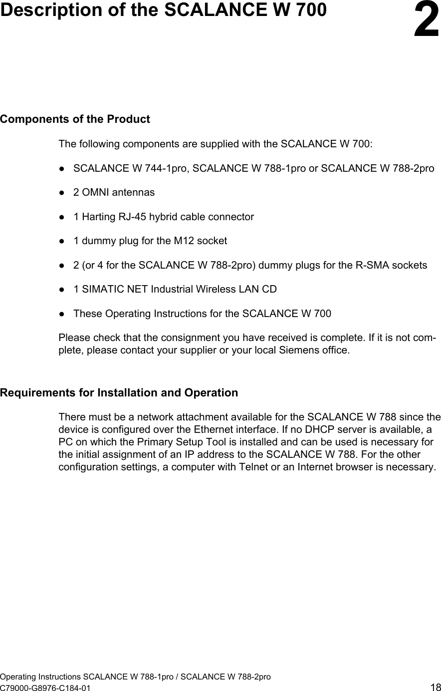   Description of the SCALANCE W 700  2Components of the Product The following components are supplied with the SCALANCE W 700: ●  SCALANCE W 744-1pro, SCALANCE W 788-1pro or SCALANCE W 788-2pro ●  2 OMNI antennas ●  1 Harting RJ-45 hybrid cable connector ●  1 dummy plug for the M12 socket ●  2 (or 4 for the SCALANCE W 788-2pro) dummy plugs for the R-SMA sockets ●  1 SIMATIC NET Industrial Wireless LAN CD ●  These Operating Instructions for the SCALANCE W 700 Please check that the consignment you have received is complete. If it is not com-plete, please contact your supplier or your local Siemens office. Requirements for Installation and Operation There must be a network attachment available for the SCALANCE W 788 since the device is configured over the Ethernet interface. If no DHCP server is available, a PC on which the Primary Setup Tool is installed and can be used is necessary for the initial assignment of an IP address to the SCALANCE W 788. For the other configuration settings, a computer with Telnet or an Internet browser is necessary. Operating Instructions SCALANCE W 788-1pro / SCALANCE W 788-2pro C79000-G8976-C184-01  18 