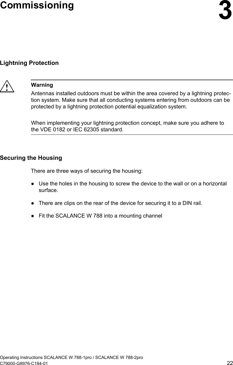   Commissioning  3Lightning Protection  ! Warning Antennas installed outdoors must be within the area covered by a lightning protec-tion system. Make sure that all conducting systems entering from outdoors can be protected by a lightning protection potential equalization system.  When implementing your lightning protection concept, make sure you adhere to the VDE 0182 or IEC 62305 standard.  Securing the Housing There are three ways of securing the housing: ●  Use the holes in the housing to screw the device to the wall or on a horizontal surface. ●  There are clips on the rear of the device for securing it to a DIN rail. ●  Fit the SCALANCE W 788 into a mounting channel Operating Instructions SCALANCE W 788-1pro / SCALANCE W 788-2pro C79000-G8976-C184-01  22 